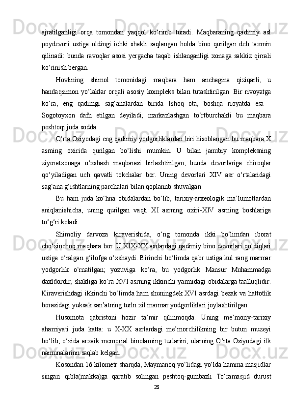 ajratilganligi   orqa   tomondan   yaqqol   ko‘rinib   turadi.   Maqbaraning   qadimiy   asl
poydevori   ustiga   oldingi   ichki   shakli   saqlangan   holda   bino   qurilgan   deb   taxmin
qilinadi:   bunda   ravoqlar   asosi   yergacha   taqab   ishlanganligi   xonaga   sakkiz   qirrali
ko‘rinish bergan.
Hovlining   shimol   tomonidagi   maqbara   ham   anchagina   qiziqarli,   u
handaqsimon   yo‘laklar   orqali   asosiy   kompleks   bilan   tutashtirilgan.   Bir   rivoyatga
ko‘ra,   eng   qadimgi   sag‘analardan   birida   Ishoq   ota,   boshqa   rioyatda   esa   -
Sogotoyxon   dafn   etilgan   deyiladi;   markazlashgan   to‘rtburchakli   bu   maqbara
peshtoqi juda sodda.
O‘rta Osiyodagi eng qadimiy yodgorliklardan biri hisoblangan bu maqbara X
asrning   oxirida   qurilgan   bo‘lishi   mumkin.   U   bilan   janubiy   kompleksning
ziyoratxonaga   o‘xshash   maqbarasi   birlashtirilgan,   bunda   devorlariga   chiroqlar
qo‘yiladigan   uch   qavatli   tokchalar   bor.   Uning   devorlari   XIV   asr   o‘rtalaridagi
sag‘ana g‘ishtlarning parchalari bilan qoplannb shuvalgan. 
Bu   ham   juda   ko‘hna   obidalardan   bo‘lib,   tarixiy-arxeologik   ma’lumotlardan
aniqlanishicha,   uning   qurilgan   vaqti   XI   asrning   oxiri-XIV   asrning   boshlariga
to‘g‘ri keladi. 
Shimoliy   darvoza   kiraverishida,   o‘ng   tomonda   ikki   bo‘limdan   iborat
cho‘zinchoq maqbara bor. U XIX-XX asrlardagi qadimiy bino devorlari qoldiqlari
ustiga o‘ralgan g‘ilofga o‘xshaydi. Birinchi bo‘limda qabr ustiga kul rang marmar
yodgorlik   o‘rnatilgan;   yozuviga   ko‘ra,   bu   yodgorlik   Mansur   Muhammadga
daxldordir, shakliga ko‘ra XVI asrning ikkinchi yarmidagi obidalarga taalluqlidir.
Kiraverishdagi ikkinchi bo‘limda ham shuningdek XVI asrdagi bezak va hattotlik
borasidagi yuksak san’atning turln xil marmar yodgorliklari joylashtirilgan. 
Husomota   qabristoni   hozir   ta’mir   qilinmoqda.   Uning   me’moriy-tarixiy
ahamiyati   juda   katta:   u   X-XX   asrlardagi   me’morchilikning   bir   butun   muzeyi
bo‘lib,   o‘zida   arxaik  memorial   binolarning  turlarini,   ularning  O‘rta   Osiyodagi   ilk
namunalarinn saqlab kelgan. 
Kosondan 16 kilometr sharqda, Maymanoq yo‘lidagi yo‘lda hamma masjidlar
singari   qibla(makka)ga   qaratib   solingan   peshtoq-gumbazli   To‘ramasjid   durust
28