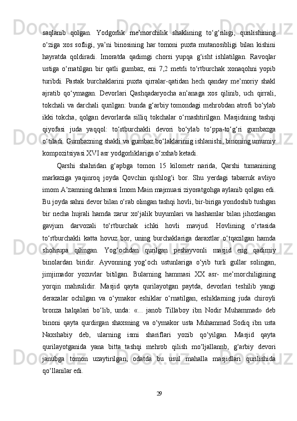 saqlanib   qolgan.   Yodgorlik   me’morchilik   shaklining   to‘g‘riligi,   qurilishining
o‘ziga   xos   sofligi,   ya’ni   binosining   har   tomoni   puxta   mutanosibligi   bilan   kishini
hayratda   qoldiradi.   Imoratda   qadimgi   chorsi   yupqa   g‘isht   ishlatilgan.   Ravoqlar
ustiga   o‘rnatilgan   bir   qatli   gumbaz,   eni   7,2   metrli   to‘rtburchak   xonaqohni   yopib
turibdi.   Pastak   burchaklarini   puxta   qirralar-qatidan   hech   qanday   me’moriy   shakl
ajratib   qo‘ymagan.   Devorlari   Qashqadaryocha   an’anaga   xos   qilinib,   uch   qirrali,
tokchali va darchali qurilgan:  bunda g‘arbiy tomondagi mehrobdan atrofi bo‘ylab
ikki   tokcha,   qolgan   devorlarda   silliq   tokchalar   o‘rnashtirilgan.   Masjidning   tashqi
qiyofasi   juda   yaqqol:   to‘rtburchakli   devori   bo‘ylab   to‘ppa-to‘g‘ri   gumbazga
o‘tiladi. Gumbazning shakli va gumbaz bo‘laklariniig ishlanishi, binoning umumiy
kompozitsiyasi XVI asr yodgorliklariga o‘xshab ketadi. 
Qarshi   shahridan   g‘apbga   tomon   15   kilometr   narida,   Qarshi   tumanining
markaziga   yaqinroq   joyda   Qovchin   qishlog‘i   bor.   Shu   yerdagi   tabarruk   avliyo
imom A’zamning dahmasi Imom Main majmuasi ziyoratgohga aylanib qolgan edi.
Bu joyda sahni devor bilan o‘rab olingan tashqi hovli, bir-biriga yondoshib tushgan
bir   necha   hujrali   hamda   zarur   xo‘jalik   buyumlari   va   hashamlar   bilan   jihozlangan
gavjum   darvozali   to‘rtburchak   ichki   hovli   mavjud.   Hovlining   o‘rtasida
to‘rtburchakli   katta   hovuz   bor,   uning   burchaklariga   daraxtlar   o‘tqazilgan   hamda
shohsupa   qilingan.   Yog‘ochdan   qurilgan   peshayvonli   masjid   eng   qadimiy
binolardan   biridir.   Ayvonning   yog‘och   ustunlariga   o‘yib   turli   gullar   solingan,
jimjimador   yozuvlar   bitilgan.   Bularning   hammasi   XX   asr-   me’morchiligining
yorqin   mahsulidir.   Masjid   qayta   qurilayotgan   paytda,   devorlari   teshilib   yangi
derazalar   ochilgan   va   o‘ymakor   eshiklar   o‘rnatilgan,   eshiklarning   juda   chiroyli
bronza   halqalari   bo‘lib,   unda:   «...   janob   Tillaboy   ibn   Nodir   Muhammad»   deb
binoni   qayta   qurdirgan   shaxsning   va   o‘ymakor   usta   Muhammad   Sodiq   ibn   usta
Naxshabiy   deb,   ularning   ismi   shariflari   yozib   qo‘yilgan.   Masjid   qayta
qurilayotganida   yana   bitta   tashqi   mehrob   qilish   mo‘ljallannb,   g‘arbiy   devori
janubga   tomon   uzaytirilgan,   odatda   bu   usul   mahalla   masjidlari   qurilishida
qo‘llanilar edi. 
29