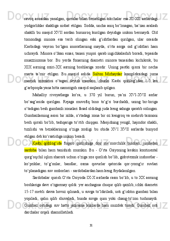 ravoq asosidan  yasalgan,  qirralar  bilan  bezatilgan tokchalar  esa  XI-XII  asrlardagi
yodgorliklar shakliga nisbat etilgan. Sodda, uncha aniq bo‘lmagan, ba’zan aralash
shaklli   bu   masjid   XVII   asrdan   burunroq   kurilgan   deyishga   imkon   bermaydi.   Old
tomondagi   minora   esa   terib   olingan   eski   g‘ishtlardan   qurilgan,   ular   orasida
Kasbidagi   vayron   bo‘lgan   imoratlarning   mayda,   o‘rta   asrga   oid   g‘ishtlari   ham
uchraydi. Minora o‘lkan emas, tanasi yuqori qarab ingichkalashib boradi, tepasida
muazzinxona   bor.   Bu   yerda   fonarning   diametri   minora   tanasidan   kichikrok,   bu
XIX   asrning   oxiri-XX   asrning   boshlariga   xosdir.   Uning   pastki   qismi   bir   necha
marta   ta’mir   etilgan.   Bu   masjid   aslida   Sulton   Mirhaydar   kompleksidagi   juma
masjidi   xizmatini   o‘tagan   deyish   mumkin,   chunki   Kasbi   qishlog‘idan   1-2   km
g‘arbpoqda yana bitta namozgoh masjid saqlanib qolgan. 
Mahalliy   rivoyatlarga   ko‘ra,   u   370   yil   burun,   ya’ni   XVI-XVII   asrlar
bo‘sag‘asida   qurilgan.   Rejaga   muvofiq   bino   to‘g‘ri   burchakli,   uning   bir-biriga
o‘tadigan besh gumbazli xonalari fasad oldidagi juda keng sahnga qaratib solingan.
Gumbazlarning asosi  bir xilda, o‘rtadagi xona bir oz kengroq va mehrob taxmoni
besh  qirrali   bo‘lib, tashqariga  to‘rtib  chiqqan.  Masjidning  yengil, hajmdor   shakli,
tuzilishi   va   bezaklarining   o‘ziga   xosligi   bu   obida   XVI   XVII   asrlarda   bunyod
etilgan deb ko‘rsatishga imkon beradi.
Kasbi   qishlog‘ida   fuqaro   qurilishiga   doir   me’morchilik   binolari,   jumladan
sardoba   bilan   ham   tanishish   mumkin.   Bu   -   O‘rta   Osiyoning   keskin   kontinental
qurg‘oqchil iqlim sharoiti uchun o‘ziga xos qurilish bo‘lib, gidrotexnik inshootlar -
ko‘priklar,   to‘g‘onlar,   bandlar,   osma   quvurlar   qatorida   qor-yomg‘ir   suvlari
to‘planadigan suv omborlari - sardobalardan ham keng foydalanilgan.
Sardobalar qurish O‘rta Osiyoda IX-X asrlarda rasm bo‘lib, u to XX asrning
boshlariga davr o‘zgarmay qoldi: yer anchagina chuqur qilib qazilib, ichki diametri
15-17 metrli davra hovuz qilinadi, u suvga to‘ldiriladi, usti  g‘ishtin gumbaz bilan
yopiladi,   qalin   qilib   shuvaladi,   bunda   suvga   qum   yoki   chang-to‘zon   tushmaydi.
Gumbaz   ostidagi   suv   hatto   jazirama   kunlarda   ham   muzdek   turadi.   Gumbaz   osti
darchalar orqali shamollatiladi.
31 