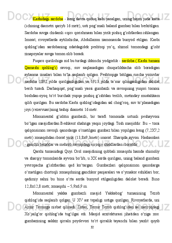 Kasbidagi sardoba   - keng davra quduq kabi yasalgan, uning hajmi juda katta
(ichining diametri qariyb 16 metr), usti pog‘onali baland gumbaz bilan berkitilgan.
Sardoba suvga chidamli «qir» qorishmasn bilan yirik pishiq g‘ishtlardan ishlangan.
Imorat,   rivoyatlarda   aytilishicha,   Abdullaxon   zamonasida   bunyod   etilgan.   Kasbi
qishlog‘idan   sardobaning   odatdagidek   peshtoqi   yo‘q,   shimol   tomondagi   g‘isht
zinapoyalar suvga tomon olib boradi.
Fuqaro qurilishiga oid bu turdagi ikkinchi yodgorlik -  sardoba ( Kasbi tumani
Qamashi   qishlog‘i)   ravoqi,   suv   saqlanadigan   chuqurlikkacha   olib   boradigan
aylanma   zinalari   bilan   to‘la   saqlanib   qolgan.   Peshtoqiga   bitilgan   ruscha   yozuvlar
sardoba   1892   yilda   qurilganligidan   va   1913   yilda   ta’mir   qilinganligidan   dalolat
berib   turadi.   Darhaqiqat,   pog‘onali   yassi   gumbazli   va   ravoqining   yuqori   tomoni
boshdan-oyoq   to‘rt   burchak   yupqa   pnshiq   g‘ishtdan   terilib,   metinday   mustahkam
qilib qurilgan. Bu sardoba Kasbi qishlog‘idagidan sal chog‘roq, suv to‘planadigan
joyi (rezervuari)ning tashqi diametri 16 metr.
Monumental   g‘ishtin   gumbazli,   bir   tarafi   tomonida   ustunli   peshayvoni
bo‘lgan masjidlardan Beshkent shahriga yaqin joydagi Tosh masjiddir. Bu – tomi
qalqonsimon ravoqli qanoslarga o‘rnatilgan gumbaz bilan yopilgan keng (7,2X7,2
metr) xonaqohdan iborat yirik (13,8x9,3metr) imorat. Sharqida ayvon. Hashamlari
- ganchli bezaklar va mehrob ravoqidagi «iroqi» shakllardan iboratdir.
Qarshi  tumanidagi  Quyi  Orol  masjidining qubbali  xonaqohi hamda shimoliy
va sharqiy tomonlarida ayvoni bo‘lib, u XX asrda qurilgan, uning baland gumbazi
yevropacha   g‘ishtlardan   qad   ko‘targan.   Gumbazlari   qalqonsimon   qanoslarga
o‘rnatilgan chortoqli xonaqohning ganchkor panjaralari va o‘ymakor eshiklari bor;
qadimiy   sahni   bu   bino   o‘rta   asrda   bunyod   etilganligidan   dalolat   beradi.   Bino
12,8x12,8 metr, xonaqohi – 5,9x6,9 m.
Monumental   yakka   gumbazli   masjid   Yakkabog‘   tumanining   Tezob
qishlog‘ida  saqlanib   qolgan.   U   XV  asr   tepaligi   ustiga   qurilgan.   Rivoyatlarda,  uni
Amur   Temurga   nisbat   qilinadi.   Zotan,   Temur   Tezob   qishlog‘idan   sal   nariroqdagi
Xo‘jailg‘or   qishlog‘ida   tug‘ilgai   edi.   Masjid   arxitekturasi   jihatidan   o‘ziga   xos:
gumbazining   sakkiz   qirraln   poydevori   to‘rt   qirralik   tayanchi   bilan   yaxlit   quyib
32