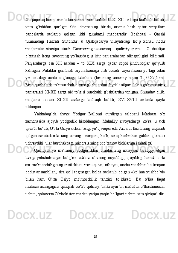 Xo‘jaqorliq kompleksi bilan yonma-yon turibdi: U XI-XII asrlarga taalluqli bo‘lib,
xom   g‘ishtdan   qurilgan   ikki   daxmaning   birida,   arxaik   besh   qator   serqatlam
qanoslarda   saqlanib   qolgan   ikki   gumbazli   maqbaradir.   Boshqasi   -   Qarshi
tumanidagi   Hazrati   Sultondir,   u   Qashqadaryo   viloyatidagi   ko‘p   xonali   nodir
maqbaralar   sirasiga   kiradi.   Daxmaning   uzunchoq   -   qadimiy   qismi   –   G   shakliga
o‘xshash   keng   ravoqning   yo‘lagidagi   g‘isht   panjaralardan   olinganligini   bildiradi.
Panjaralarga   esa   XII   asrdan   –   to   XIX   asrga   qadar   sopol   jinchiroqlar   qo‘yilib
kelingan.   Pulaklar   gumbazli   ziyoratxonaga   olib   boradi,   ziyoratxona   yo‘lagi   bilan
yer   ostidagi   uchta   cag‘anaga   tutashadi   (binoning   umumiy   hajmi   21,35X7,6   m).
Bino qurilishida to‘rtburchak o‘yma g‘ishtlardan foydalanilgan, lekin go‘rxonaning
panjaralari XI-XII asrga oid to‘g‘ri burchakli g‘ishtlardan terilgan. Shunday qilib,
maqbara   asosan   XI-XII   asrlarga   taalluqli   bo‘lib,   XVI-XVIII   asrlarda   qayta
tiklangan. 
Yakkabog‘da   shayx   Yodgor   Ballomi   qurdirgan   salobatli   Madrasa   o‘z
zamonasida   ajoyib   yodgorlik   hisoblangan.   Mahalliy   rivoyatlarga   ko‘ra,   u   uch
qavatli bo‘lib, O‘rta Osiyo uchun tengi yo‘q voqea edi. Asosnn fasadining saqlanib
qolgan   xarobalarida   rang-barang—zangori,   ko‘k,   sariq   koshinkor   guldor   g‘ishtlar
uchraydiki, ular burchakdagi minoralarning beo‘xshov bloklariga ishlatilgal.
Qashqadaryo   me’moriy   yodgorliklari   binolarining   muayyan   taraqqiy   etgan
turiga   yetisholmagan   bo‘g‘ini   sifatida   o‘zining   noyobligi,   ajoyibligi   hamda   o‘rta
asr  me’morchiligining arxitektura mantiqi  va, nihoyat, uncha  mashhur  bo‘lmagan
oddiy  ansambllari,  sira  qo‘l   tegmagan  holda  saqlanib   qolgan  «ko‘hna   xushbo‘yi»
bilan   ham   O‘rta   Osiyo   me’morchilik   tarixini   to‘ldiradi.   Bu   o‘lka   faqat
mutaxassislargagina qiziqarli bo‘lib qolmay, balki ayni bir mahalda o‘lkashunoslar
uchun, qolaversa O‘zbekiston madaniyatiga yaqin bo‘lgani uchun ham qiziqarlidir.
35