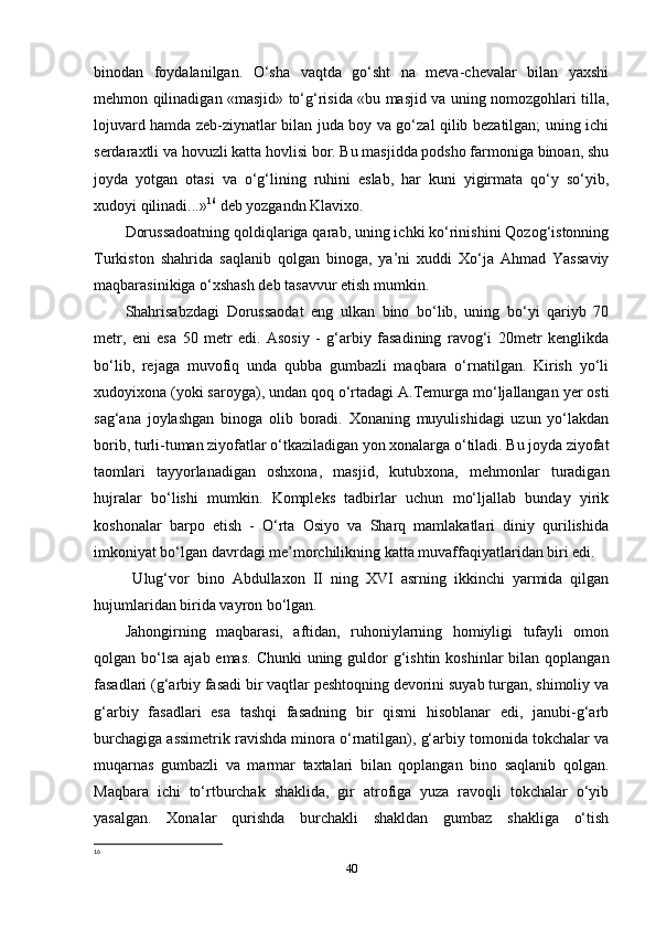binodan   foydalanilgan.   O‘sha   vaqtda   go‘sht   na   meva-chevalar   bilan   yaxshi
mehmon qilinadigan «masjid» to‘g‘risida «bu masjid va uning nomozgohlari tilla,
lojuvard hamda zeb-ziynatlar bilan juda boy va go‘zal qilib bezatilgan; uning ichi
serdaraxtli va hovuzli katta hovlisi bor. Bu masjidda podsho farmoniga binoan, shu
joyda   yotgan   otasi   va   o‘g‘lining   ruhini   eslab,   har   kuni   yigirmata   qo‘y   so‘yib,
xudoyi qilinadi...» 16
 deb yozgandn Klavixo. 
Dorussadoatning qoldiqlariga qarab, uning ichki ko‘rinishini Qozog‘istonning
Turkiston   shahrida   saqlanib   qolgan   binoga,   ya’ni   xuddi   Xo‘ja   Ahmad   Yassaviy
maqbarasinikiga o‘xshash deb tasavvur etish mumkin. 
Shahrisabzdagi   Dorussaodat   eng   ulkan   bino   bo‘lib,   uning   bo‘yi   qariyb   70
metr,   eni   esa   50   metr   edi.   Asosiy   -   g‘arbiy   fasadining   ravog‘i   20metr   kenglikda
bo‘lib,   rejaga   muvofiq   unda   qubba   gumbazli   maqbara   o‘rnatilgan.   Kirish   yo‘li
xudoyixona (yoki saroyga), undan qoq o‘rtadagi A.Temurga mo‘ljallangan yer osti
sag‘ana   joylashgan   binoga   olib   boradi.   Xonaning   muyulishidagi   uzun   yo‘lakdan
borib, turli-tuman ziyofatlar o‘tkaziladigan yon xonalarga o‘tiladi. Bu joyda ziyofat
taomlari   tayyorlanadigan   oshxona,   masjid,   kutubxona,   mehmonlar   turadigan
hujralar   bo‘lishi   mumkin.   Kompleks   tadbirlar   uchun   mo‘ljallab   bunday   yirik
koshonalar   barpo   etish   -   O‘rta   Osiyo   va   Sharq   mamlakatlari   diniy   qurilishida
imkoniyat bo‘lgan davrdagi me’morchilikning katta muvaffaqiyatlaridan biri edi.
  Ulug‘vor   bino   Abdullaxon   II   ning   XVI   asrning   ikkinchi   yarmida   qilgan
hujumlaridan birida vayron bo‘lgan.
Jahongirning   maqbarasi,   aftidan,   ruhoniylarning   homiyligi   tufayli   omon
qolgan bo‘lsa  ajab emas.  Chunki  uning guldor  g‘ishtin  koshinlar  bilan qoplangan
fasadlari (g‘arbiy fasadi bir vaqtlar peshtoqning devorini suyab turgan, shimoliy va
g‘arbiy   fasadlari   esa   tashqi   fasadning   bir   qismi   hisoblanar   edi,   janubi-g‘arb
burchagiga assimetrik ravishda minora o‘rnatilgan), g‘arbiy tomonida tokchalar va
muqarnas   gumbazli   va   marmar   taxtalari   bilan   qoplangan   bino   saqlanib   qolgan.
Maqbara   ichi   to‘rtburchak   shaklida,   gir   atrofiga   yuza   ravoqli   tokchalar   o‘yib
yasalgan.   Xonalar   qurishda   burchakli   shakldan   gumbaz   shakliga   o‘tish
16
 
40