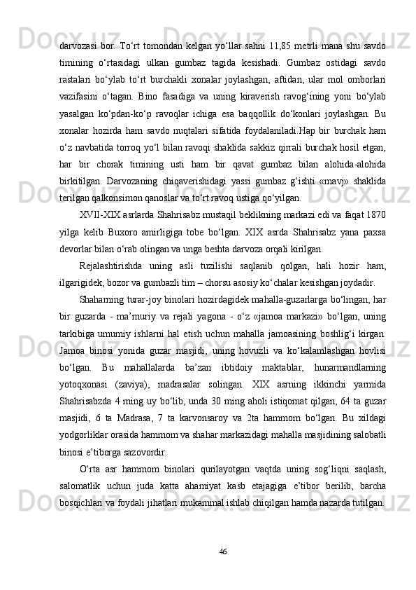 darvozasi   bor.   To‘rt   tomondan  kelgan   yo‘llar   sahni   11,85  metrli   mana   shu   savdo
timining   o‘rtasidagi   ulkan   gumbaz   tagida   kesishadi.   Gumbaz   ostidagi   savdo
rastalari   bo‘ylab   to‘rt   burchakli   xonalar   joylashgan,   aftidan,   ular   mol   omborlari
vazifasini   o‘tagan.   Bino   fasadiga   va   uning   kiraverish   ravog‘ining   yoni   bo‘ylab
yasalgan   ko‘pdan-ko‘p   ravoqlar   ichiga   esa   baqqollik   do‘konlari   joylashgan.   Bu
xonalar   hozirda   ham   savdo   nuqtalari   sifatida   foydalaniladi.Hap   bir   burchak   ham
o‘z navbatida torroq yo‘l bilan ravoqi shaklida sakkiz qirrali burchak hosil etgan,
har   bir   chorak   timining   usti   ham   bir   qavat   gumbaz   bilan   alohida-alohida
birkitilgan.   Darvozaning   chiqaverishidagi   yassi   gumbaz   g‘ishti   «mavj»   shaklida
terilgan qalkonsimon qanoslar va to‘rt ravoq ustiga qo‘yilgan. 
XVII-XIX asrlarda Shahrisabz mustaqil beklikning markazi edi va faqat 1870
yilga   kelib   Buxoro   amirligiga   tobe   bo‘lgan.   XIX   asrda   Shahrisabz   yana   paxsa
devorlar bilan o‘rab olingan va unga beshta darvoza orqali kirilgan.
Rejalashtirishda   uning   asli   tuzilishi   saqlanib   qolgan,   hali   hozir   ham,
ilgarigidek, bozor va gumbazli tim – chorsu asosiy ko‘chalar kesishgan joydadir.
Shaharning turar-joy binolari hozirdagidek mahalla-guzarlarga bo‘lingan, har
bir   guzarda   -   ma’muriy   va   rejali   yagona   -   o‘z   «jamoa   markazi»   bo‘lgan,   uning
tarkibiga   umumiy   ishlarni   hal   etish   uchun   mahalla   jamoasining   boshlig‘i   kirgan.
Jamoa   binosi   yonida   guzar   masjidi,   uning   hovuzli   va   ko‘kalamlashgan   hovlisi
bo‘lgan.   Bu   mahallalarda   ba’zan   ibtidoiy   maktablar,   hunarmandlarning
yotoqxonasi   (zaviya),   madrasalar   solingan.   XIX   asrning   ikkinchi   yarmida
Shahrisabzda  4 ming uy bo‘lib, unda 30 ming aholi istiqomat qilgan, 64 ta guzar
masjidi,   6   ta   Madrasa,   7   ta   karvonsaroy   va   2ta   hammom   bo‘lgan.   Bu   xildagi
yodgorliklar orasida hammom va shahar markazidagi mahalla masjidining salobatli
binosi e’tiborga sazovordir. 
O‘rta   asr   hammom   binolari   qurilayotgan   vaqtda   uning   sog‘liqni   saqlash,
salomatlik   uchun   juda   katta   ahamiyat   kasb   etajagiga   e’tibor   berilib,   barcha
bosqichlari va foydali jihatlari mukammal ishlab chiqilgan hamda nazarda tutilgan.
46