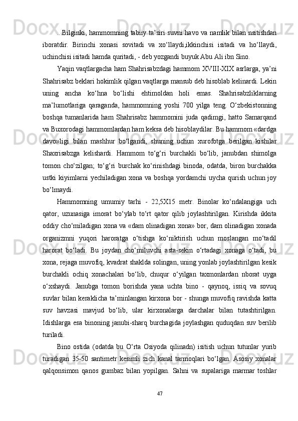 ...Bilginki, hammomning tabiiy ta’siri suvni  havo va namlik bilan nsitishdan
iboratdir.   Birinchi   xonasi   sovitadi   va   xo‘llaydi,ikkinchisi   isitadi   va   ho‘llaydi,
uchinchisi isitadi hamda quritadi, - deb yozgandi buyuk Abu Ali ibn Sino.
Yaqin vaqtlargacha ham Shahrisabzdagi hammom XVIII-XIX asrlarga, ya’ni
Shahrisabz beklari hokimlik qilgan vaqtlarga mansub deb hisoblab kelinardi. Lekin
uning   ancha   ko‘hna   bo‘lishi   ehtimoldan   holi   emas.   Shahrisabzliklarning
ma’lumotlariga   qaraganda,   hammomning   yoshi   700   yilga   teng.   O‘zbekistonning
boshqa   tumanlarida   ham   Shahrisabz   hammomini   juda   qadimgi,   hatto   Samarqand
va Buxorodagi hammomlardan ham keksa deb hisoblaydilar. Bu hammom «dardga
davo»ligi   bilan   mashhur   bo‘lgandi,   shuning   uchun   xurofotga   berilgan   kishilar
Shaxrisabzga   kelishardi.   Hammom   to‘g‘ri   burchakli   bo‘lib,   janubdan   shimolga
tomon   cho‘zilgan;   to‘g‘ri   burchak   ko‘rinishdagi   binoda,   odatda,   biron   burchakka
ustki  kiyimlarni  yechiladigan   xona  va  boshqa   yordamchi   uycha  qurish   uchun  joy
bo‘lmaydi. 
Hammomning   umumiy   tarhi   -   22,5X15   metr.   Binolar   ko‘ndalangiga   uch
qator,   uzunasiga   imorat   bo‘ylab   to‘rt   qator   qilib   joylashtirilgan.   Kirishda   ikkita
oddiy cho‘miladigan xona va «dam olinadigan xona» bor, dam olinadigan xonada
organizmni   yuqori   haroratga   o‘tishga   ko‘niktirish   uchun   moslangan   mo‘tadil
harorat   bo‘ladi.   Bu   joydan   cho‘miluvchi   asta-sekin   o‘rtadagi   xonaga   o‘tadi,   bu
xona, rejaga muvofiq, kvadrat shaklda solingan, uning yonlab joylashtirilgan kesik
burchakli   ochiq   xonachalari   bo‘lib,   chuqur   o‘yilgan   taxmonlardan   nborat   uyga
o‘xshaydi.   Janubga   tomon   borishda   yana   uchta   bino   -   qaynoq,   issiq   va   sovuq
suvlar bilan keraklicha ta’minlangan kirxona bor - shunga muvofiq ravishda katta
suv   havzasi   mavjud   bo‘lib,   ular   kirxonalarga   darchalar   bilan   tutashtirilgan.
Idishlarga   esa  binoning  janubi-sharq  burchagida  joylashgan   quduqdan  suv  berilib
turiladi. 
Bino   ostida   (odatda   bu   O‘rta   Osiyoda   qilinadn)   isitish   uchun   tutunlar   yurib
turadigan   35-50   santimetr   kesimli   zich   kanal   tarmoqlari   bo‘lgan.   Asosiy   xonalar
qalqonsimon   qanos   gumbaz   bilan   yopilgan.   Sahni   va   supalariga   marmar   toshlar
47