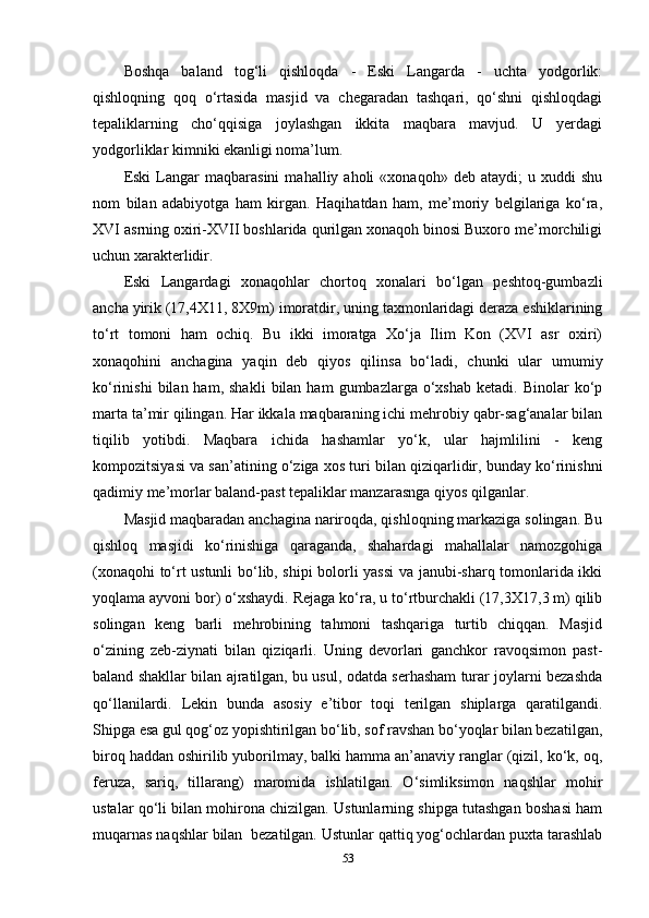 Boshqa   baland   tog‘li   qishloqda   -   Eski   Langarda   -   uchta   yodgorlik:
qishloqning   qoq   o‘rtasida   masjid   va   chegaradan   tashqari,   qo‘shni   qishloqdagi
tepaliklarning   cho‘qqisiga   joylashgan   ikkita   maqbara   mavjud.   U   yerdagi
yodgorliklar kimniki ekanligi noma’lum.
Eski   Langar   maqbarasini   mahalliy  aholi   «xonaqoh»   deb  ataydi;   u  xuddi   shu
nom   bilan   adabiyotga   ham   kirgan.   Haqihatdan   ham,   me’moriy   belgilariga   ko‘ra,
XVI asrning oxiri-XVII boshlarida qurilgan xonaqoh binosi Buxoro me’morchiligi
uchun xarakterlidir. 
Eski   Langardagi   xonaqohlar   chortoq   xonalari   bo‘lgan   peshtoq-gumbazli
ancha yirik (17,4X11, 8X9m) imoratdir, uning taxmonlaridagi deraza eshiklarining
to‘rt   tomoni   ham   ochiq.   Bu   ikki   imoratga   Xo‘ja   Ilim   Kon   (XVI   asr   oxiri)
xonaqohini   anchagina   yaqin   deb   qiyos   qilinsa   bo‘ladi,   chunki   ular   umumiy
ko‘rinishi  bilan  ham,  shakli   bilan  ham   gumbazlarga  o‘xshab  ketadi.  Binolar  ko‘p
marta ta’mir qilingan. Har ikkala maqbaraning ichi mehrobiy qabr-sag‘analar bilan
tiqilib   yotibdi.   Maqbara   ichida   hashamlar   yo‘k,   ular   hajmlilini   -   keng
kompozitsiyasi va san’atining o‘ziga xos turi bilan qiziqarlidir, bunday ko‘rinishni
qadimiy me’morlar baland-past tepaliklar manzarasnga qiyos qilganlar. 
Masjid maqbaradan anchagina nariroqda, qishloqning markaziga solingan. Bu
qishloq   masjidi   ko‘rinishiga   qaraganda,   shahardagi   mahallalar   namozgohiga
(xonaqohi to‘rt ustunli bo‘lib, shipi bolorli yassi va janubi-sharq tomonlarida ikki
yoqlama ayvoni bor) o‘xshaydi. Rejaga ko‘ra, u to‘rtburchakli (17,3X17,3 m) qilib
solingan   keng   barli   mehrobining   tahmoni   tashqariga   turtib   chiqqan.   Masjid
o‘zining   zeb-ziynati   bilan   qiziqarli.   Uning   devorlari   ganchkor   ravoqsimon   past-
baland shakllar bilan ajratilgan, bu usul, odatda serhasham turar joylarni bezashda
qo‘llanilardi.   Lekin   bunda   asosiy   e’tibor   toqi   terilgan   shiplarga   qaratilgandi.
Shipga esa gul qog‘oz yopishtirilgan bo‘lib, sof ravshan bo‘yoqlar bilan bezatilgan,
biroq haddan oshirilib yuborilmay, balki hamma an’anaviy ranglar (qizil, ko‘k, oq,
feruza,   sariq,   tillarang)   maromida   ishlatilgan.   O‘simliksimon   naqshlar   mohir
ustalar qo‘li bilan mohirona chizilgan. Ustunlarning shipga tutashgan boshasi ham
muqarnas naqshlar bilan  bezatilgan. Ustunlar qattiq yog‘ochlardan puxta tarashlab
53