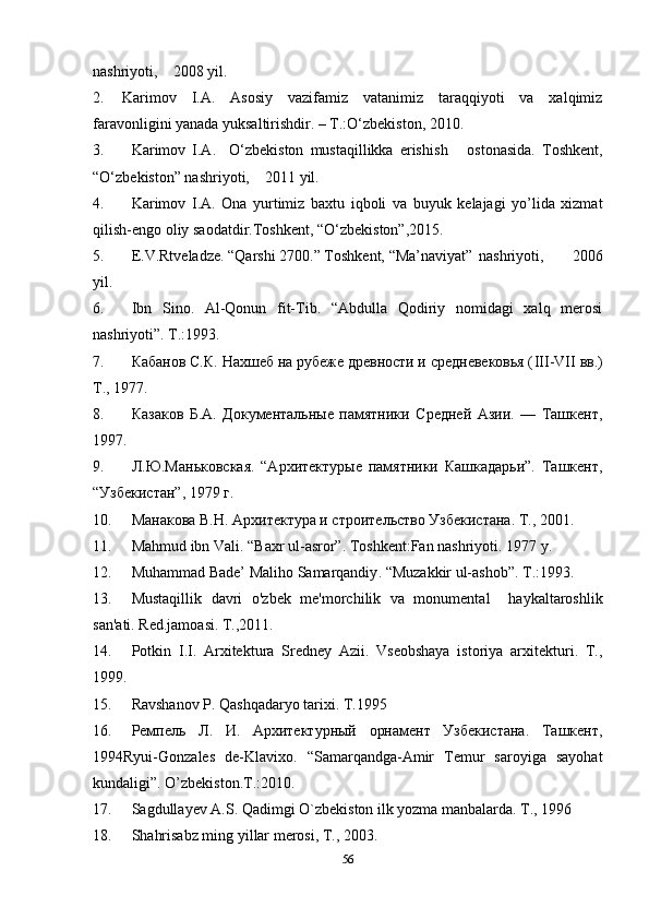 nashriyoti,    2008 yil.
2. Karimov   I.A.   Asosiy   vazifamiz   vatanimiz   taraqqiyoti   va   xalqimiz
faravonligini yanada yuksaltirishdir. – T.:O‘zbekiston, 2010.
3. Karimov   I.A.     O‘zbekiston   mustaqillikka   erishi sh       ostonasida.   Toshkent,
“O‘zbekiston” nashriyoti,     2011  yil.
4. Karimov   I.A.   Ona   yurtimiz   baxtu   iqboli   va   buyuk   kelajagi   yo’lida   xizmat
qilish-engo oliy saodatdir.Toshkent,  “O‘zbekiston”,2015.
5. E.V.Rtveladze. “Qarshi 2700.” Тoshkent,  “Ma’naviyat”  nashriyoti,         2006
yil.
6. Ibn   Sino.   Al-Qonun   fit-Tib.   “Abdulla   Qodiriy   nomidagi   xalq   merosi
nashriyoti”. Т.:1993.
7. Кабанов С.К. Нахшеб на рубеже древности и средневековья ( III - VII   вв.)
Т., 1977. 
8. Казаков   Б.А.   Документальные   памятники   Средней   Азии.   —   Ташкент,
1997.
9. Л.Ю.Маньковская.   “Архитектурые   памятники   Кашкадарьи”.   Ташкент,
“Узбекистан”, 1979 г.
10. Манакова В.Н. Архитектура и строительство Узбекистана. Т., 2001.
11. Mahmud ibn Vali . “Baxr ul-asror”. Toshkent:Fan nashriyoti. 1977 y.
12. Muhammad  Bade’ Maliho  Samarqandiy . “ Muzakkir ul-ashob ” .  Т.:1993.
13. Mustaqillik   davri   o'zbek   me'morchilik   va   monumental     haykaltaroshlik
san'ati.  Red.jamoasi.  T.,2011.
14. Potkin   I.I.   Arxitektura   Sredney   Azii.   Vseobshaya   istoriya   arxitekturi.   T.,
1999.
15. Ravshanov P. Qashqadaryo tarixi. T.1995
16. Ремпель   Л.   И.   Архитектурный   орнамент   Узбекистана.   Ташкент ,
1994 Ryui-Gonzales   de-Klavixo .   “Samarqandga-Amir   Temur   saroyiga   sayohat
kundaligi”. O’zbekiston.T.:2010.  
17. Sagdullayev A.S. Qadimgi O`zbekiston ilk yozma manbalarda. T., 1996
18. Shahrisabz ming yillar merosi, T., 2003.
56