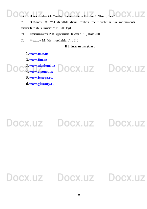 19. Sharafuddin Ali Yazdiy. Zafarnoma. - Toshkent: Sharq, 1997.
20. Sultonov   X.   “Mustaqillik   davri   o’zbek   me’morchiligi   va   monumental
xaykaltaroshlik san’ati.” T.: 2011yil.
21. Сулаймонов Р.Х. Древний Нахшаб. Т., Фан.2000
22. Voxitov M. Me’morchilik. T.:2010.
III . Internet saytlari
     1.  www.tsue.uz  
     2.  www.fan.uz  
     3.  www.    a   kademi.uz     
     4.  www.ziyonet.    uz     
     5 .  www.istorya.ru  
    6 .  www.glossary.ru  
57 