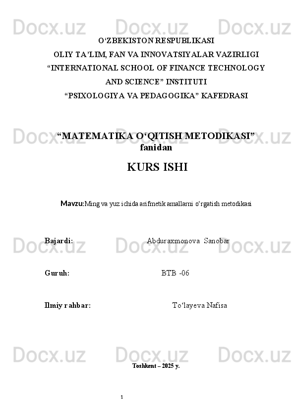 1O‘ZBEKISTON RESPUBLIKASI
OLIY TA’LIM, FAN VA INNOVATSIYALAR VAZIRLIGI
“INTERNATIONAL SCHOOL OF FINANCE TECHNOLOGY
AND SCIENCE” INSTITUTI
“PSIXOLOGIYA VA PEDAGOGIKA” KAFEDRASI
“MATEMATIKA O‘QITISH METODIKASI”
fanidan
  KURS ISHI
Mavzu : Ming va yuz ichida arifmetik amallarni o‘rgatish metodikasi
B ajardi :                                       Abduraxmonova  Sanobar
G uruh :                                                BTB -06
Ilmiy rahba r :                                            To layeva Nafisaʻ
Toshkent – 2025 y. 