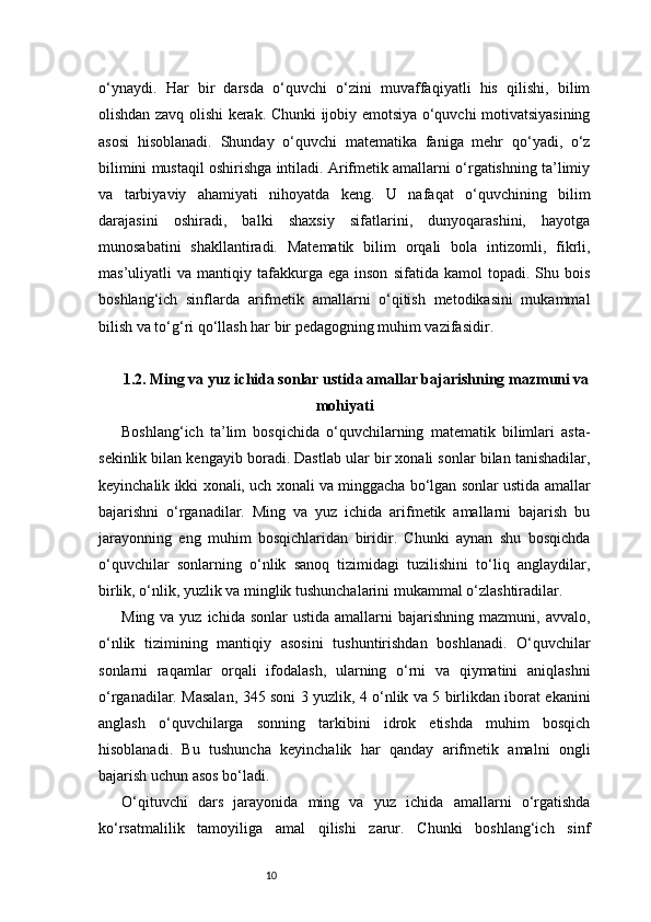 10o‘ynaydi.   Har   bir   darsda   o‘quvchi   o‘zini   muvaffaqiyatli   his   qilishi,   bilim
olishdan zavq olishi kerak. Chunki ijobiy emotsiya o‘quvchi motivatsiyasining
asosi   hisoblanadi.   Shunday   o‘quvchi   matematika   faniga   mehr   qo‘yadi,   o‘z
bilimini mustaqil oshirishga intiladi. Arifmetik amallarni o‘rgatishning ta’limiy
va   tarbiyaviy   ahamiyati   nihoyatda   keng.   U   nafaqat   o‘quvchining   bilim
darajasini   oshiradi,   balki   shaxsiy   sifatlarini,   dunyoqarashini,   hayotga
munosabatini   shakllantiradi.   Matematik   bilim   orqali   bola   intizomli,   fikrli,
mas’uliyatli   va   mantiqiy  tafakkurga  ega   inson   sifatida   kamol   topadi.   Shu  bois
boshlang‘ich   sinflarda   arifmetik   amallarni   o‘qitish   metodikasini   mukammal
bilish va to‘g‘ri qo‘llash har bir pedagogning muhim vazifasidir.
1.2. Ming va yuz ichida sonlar ustida amallar bajarishning mazmuni va
mohiyati
Boshlang‘ich   ta’lim   bosqichida   o‘quvchilarning   matematik   bilimlari   asta-
sekinlik bilan kengayib boradi. Dastlab ular bir xonali sonlar bilan tanishadilar,
keyinchalik ikki xonali, uch xonali va minggacha bo‘lgan sonlar ustida amallar
bajarishni   o‘rganadilar.   Ming   va   yuz   ichida   arifmetik   amallarni   bajarish   bu
jarayonning   eng   muhim   bosqichlaridan   biridir.   Chunki   aynan   shu   bosqichda
o‘quvchilar   sonlarning   o‘nlik   sanoq   tizimidagi   tuzilishini   to‘liq   anglaydilar,
birlik, o‘nlik, yuzlik va minglik tushunchalarini mukammal o‘zlashtiradilar.
Ming  va yuz  ichida  sonlar  ustida  amallarni   bajarishning  mazmuni,  avvalo,
o‘nlik   tizimining   mantiqiy   asosini   tushuntirishdan   boshlanadi.   O‘quvchilar
sonlarni   raqamlar   orqali   ifodalash,   ularning   o‘rni   va   qiymatini   aniqlashni
o‘rganadilar. Masalan, 345 soni 3 yuzlik, 4 o‘nlik va 5 birlikdan iborat ekanini
anglash   o‘quvchilarga   sonning   tarkibini   idrok   etishda   muhim   bosqich
hisoblanadi.   Bu   tushuncha   keyinchalik   har   qanday   arifmetik   amalni   ongli
bajarish uchun asos bo‘ladi.
O‘qituvchi   dars   jarayonida   ming   va   yuz   ichida   amallarni   o‘rgatishda
ko‘rsatmalilik   tamoyiliga   amal   qilishi   zarur.   Chunki   boshlang‘ich   sinf 