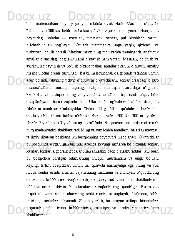 13bola   matematikani   hayotiy   jarayon   sifatida   idrok   etadi.   Masalan,   o‘quvchi
“1000 tadan 200 tasi ketdi, necha tasi qoldi?” degan misolni yechar ekan, u o‘z
hayotidagi   holatlar   —   masalan,   mevalarni   sanash,   pul   hisoblash,   vaqtni
o‘lchash   bilan   bog‘laydi.   Natijada   matematika   unga   yaqin,   qiziqarli   va
tushunarli bo‘lib boradi. Mazkur mavzuning mohiyatida shuningdek, arifmetik
amallar  o‘rtasidagi  bog‘lanishlarni  o‘rgatish  ham  yotadi. Masalan,  qo‘shish  va
ayirish,  ko‘paytirish va  bo‘lish  o‘zaro teskari  amallar  ekanini  o‘quvchi  amaliy
mashg‘ulotlar orqali tushunadi. Bu bilim keyinchalik algebraik tafakkur uchun
asos   bo‘ladi.   Shuning   uchun   o‘qituvchi   o‘quvchilarni   sonlar   orasidagi   o‘zaro
munosabatlarni   mustaqil   topishga,   natijani   mantiqan   asoslashga   o‘rgatishi
kerak.Bundan   tashqari,   ming   va   yuz   ichida   amallarni   bajarishda   o‘quvchilar
nutq faoliyatini ham rivojlantiradilar. Ular amalni og‘zaki izohlab beradilar, o‘z
fikrlarini   mantiqan   ifodalaydilar:   “Men   200   ga   50   ni   qo‘shdim,   chunki   200
ikkita   yuzlik,   50   esa   beshta   o‘nlikdan   iborat”,   yoki   “700   dan   300   ni   ayirdim,
chunki 7 yuzlikdan 3 yuzlikni ajratdim” kabi. Bu jarayon bolalarda matematik
nutq madaniyatini shakllantiradi.Ming va yuz ichida amallarni bajarish mavzusi
ta’limiy jihatdan boshlang‘ich bosqichning poydevori hisoblanadi. O‘quvchilar
bu bosqichda o‘rganilgan bilimlar asosida keyingi sinflarda ko‘p xonali sonlar,
kasrlar, foizlar, algebraik ifodalar bilan ishlashni oson o‘zlashtiradilar. Shu bois,
bu   bosqichda   berilgan   bilimlarning   chuqur,   mustahkam   va   ongli   bo‘lishi
keyingi   ta’lim   bosqichlari   uchun   hal   qiluvchi   ahamiyatga   ega.   ming   va   yuz
ichida   sonlar   ustida   amallar   bajarishning   mazmuni   va   mohiyati   o‘quvchining
matematik   tafakkurini   rivojlantirish,   miqdoriy   tushunchalarni   shakllantirish,
tahlil   va   umumlashtirish   ko‘nikmalarini   rivojlantirishga   qaratilgan.   Bu   mavzu
orqali   o‘quvchi   sonlar   olamining   ichki   mantiqini   anglaydi,   fikrlashni,   tahlil
qilishni,   asoslashni   o‘rganadi.   Shunday   qilib,   bu   jarayon   nafaqat   hisoblashni
o‘rgatadi,   balki   inson   tafakkurining   mantiqiy   va   ijodiy   jihatlarini   ham
shakllantiradi. 