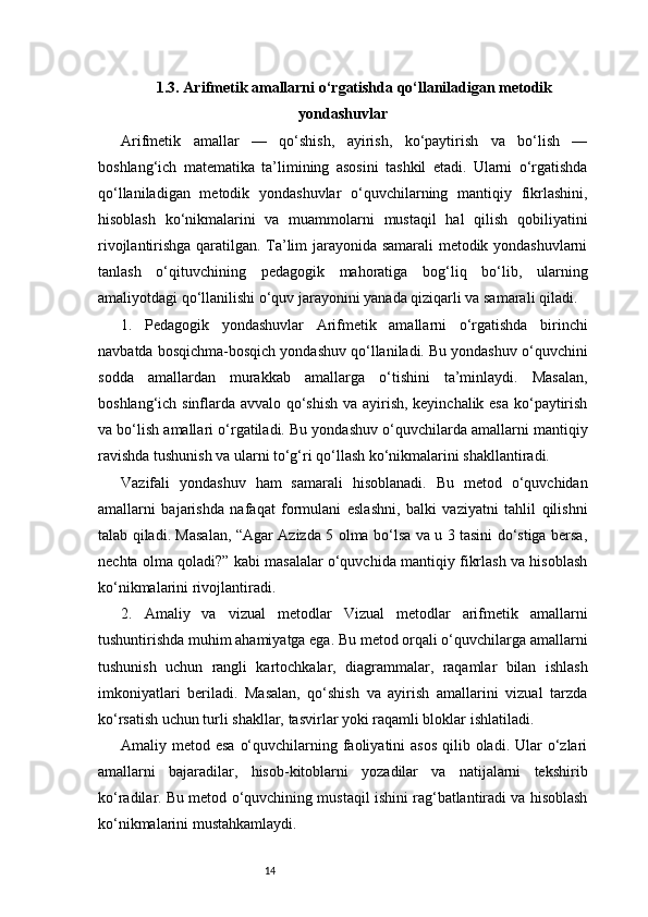 141.3. Arifmetik amallarni o‘rgatishda qo‘llaniladigan metodik
yondashuvlar
Arifmetik   amallar   —   qo‘shish,   ayirish,   ko‘paytirish   va   bo‘lish   —
boshlang‘ich   matematika   ta’limining   asosini   tashkil   etadi.   Ularni   o‘rgatishda
qo‘llaniladigan   metodik   yondashuvlar   o‘quvchilarning   mantiqiy   fikrlashini,
hisoblash   ko‘nikmalarini   va   muammolarni   mustaqil   hal   qilish   qobiliyatini
rivojlantirishga qaratilgan. Ta’lim jarayonida samarali metodik yondashuvlarni
tanlash   o‘qituvchining   pedagogik   mahoratiga   bog‘liq   bo‘lib,   ularning
amaliyotdagi qo‘llanilishi o‘quv jarayonini yanada qiziqarli va samarali qiladi.
1.   Pedagogik   yondashuvlar   Arifmetik   amallarni   o‘rgatishda   birinchi
navbatda bosqichma-bosqich yondashuv qo‘llaniladi. Bu yondashuv o‘quvchini
sodda   amallardan   murakkab   amallarga   o‘tishini   ta’minlaydi.   Masalan,
boshlang‘ich sinflarda avvalo qo‘shish va ayirish, keyinchalik esa ko‘paytirish
va bo‘lish amallari o‘rgatiladi. Bu yondashuv o‘quvchilarda amallarni mantiqiy
ravishda tushunish va ularni to‘g‘ri qo‘llash ko‘nikmalarini shakllantiradi.
Vazifali   yondashuv   ham   samarali   hisoblanadi.   Bu   metod   o‘quvchidan
amallarni   bajarishda   nafaqat   formulani   eslashni,   balki   vaziyatni   tahlil   qilishni
talab qiladi. Masalan, “Agar Azizda 5 olma bo‘lsa va u 3 tasini do‘stiga bersa,
nechta olma qoladi?” kabi masalalar o‘quvchida mantiqiy fikrlash va hisoblash
ko‘nikmalarini rivojlantiradi.
2.   Amaliy   va   vizual   metodlar   Vizual   metodlar   arifmetik   amallarni
tushuntirishda muhim ahamiyatga ega. Bu metod orqali o‘quvchilarga amallarni
tushunish   uchun   rangli   kartochkalar,   diagrammalar,   raqamlar   bilan   ishlash
imkoniyatlari   beriladi.   Masalan,   qo‘shish   va   ayirish   amallarini   vizual   tarzda
ko‘rsatish uchun turli shakllar, tasvirlar yoki raqamli bloklar ishlatiladi.
Amaliy metod esa  o‘quvchilarning faoliyatini  asos  qilib oladi. Ular  o‘zlari
amallarni   bajaradilar,   hisob-kitoblarni   yozadilar   va   natijalarni   tekshirib
ko‘radilar. Bu metod o‘quvchining mustaqil ishini rag‘batlantiradi va hisoblash
ko‘nikmalarini mustahkamlaydi. 