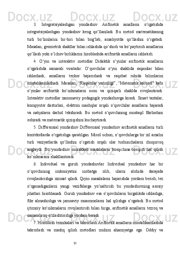 153.   Integratsiyalashgan   yondashuv   Arifmetik   amallarni   o‘rgatishda
integratsiyalashgan   yondashuv   keng   qo‘llaniladi.   Bu   metod   matematikaning
turli   bo‘limlarini   bir-biri   bilan   bog‘lab,   amaliyotda   qo‘llashni   o‘rgatadi.
Masalan, geometrik shakllar bilan ishlashda qo‘shish va ko‘paytirish amallarini
qo‘llash yoki o‘lchov birliklarini hisoblashda arifmetik amallarni ishlatish.
4.   O‘yin   va   interaktiv   metodlar   Didaktik   o‘yinlar   arifmetik   amallarni
o‘rgatishda   samarali   vositadir.   O‘quvchilar   o‘yin   shaklida   raqamlar   bilan
ishlashadi,   amallarni   tezkor   bajarishadi   va   raqobat   ruhida   bilimlarini
mustahkamlashadi.   Masalan,   “Raqamlar   yarimligi”,   “Matematik   karusel”   kabi
o‘yinlar   arifmetik   ko‘nikmalarni   oson   va   qiziqarli   shaklda   rivojlantiradi.
Interaktiv   metodlar   zamonaviy   pedagogik   yondashuvga   kiradi.   Smart   taxtalar,
kompyuter   dasturlari,   elektron   mashqlar   orqali   o‘quvchilar   amallarni   bajaradi
va   natijalarni   darhol   tekshiradi.   Bu   metod   o‘quvchining   mustaqil   fikrlashini
oshiradi va matematik qiziqishini kuchaytiradi.
5.   Differensial   yondashuv   Differensial   yondashuv   arifmetik   amallarni   turli
kontekstlarda o‘rgatishga qaratilgan. Misol uchun, o‘quvchilarga bir xil amalni
turli   vaziyatlarda   qo‘llashni   o‘rgatish   orqali   ular   tushunchalarni   chuqurroq
anglaydi.   Bu   yondashuv   murakkab   masalalarni   bosqichma-bosqich   hal   qilish
ko‘nikmasini shakllantiradi.
6.   Individual   va   guruh   yondashuvlar   Individual   yondashuv   har   bir
o‘quvchining   imkoniyatini   inobatga   olib,   ularni   alohida   darajada
rivojlantirishga  xizmat  qiladi.  Qiyin  masalalarni   bajarishda  yordam   berish,   tez
o‘rganadiganlarni   yangi   vazifalarga   yo‘naltirish   bu   yondashuvning   asosiy
jihatlari   hisoblanadi.   Guruh   yondashuv   esa   o‘quvchilarni   birgalikda   ishlashga,
fikr   almashishga   va   jamoaviy   muammolarni   hal   qilishga   o‘rgatadi.   Bu   metod
ijtimoiy   ko‘nikmalarni   rivojlantirish   bilan   birga,   arifmetik   amallarni   tezroq   va
samaraliroq o‘zlashtirishga yordam beradi.
7. Hisoblash texnikalari va takrorlash Arifmetik amallarni mustahkamlashda
takrorlash   va   mashq   qilish   metodlari   muhim   ahamiyatga   ega.   Oddiy   va 