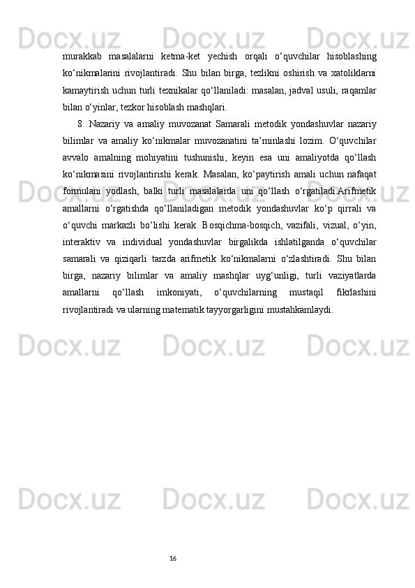 16murakkab   masalalarni   ketma-ket   yechish   orqali   o‘quvchilar   hisoblashing
ko‘nikmalarini   rivojlantiradi.   Shu   bilan   birga,   tezlikni   oshirish   va   xatoliklarni
kamaytirish uchun turli texnikalar qo‘llaniladi: masalan, jadval  usuli, raqamlar
bilan o‘yinlar, tezkor hisoblash mashqlari.
8.   Nazariy   va   amaliy   muvozanat   Samarali   metodik   yondashuvlar   nazariy
bilimlar   va   amaliy   ko‘nikmalar   muvozanatini   ta’minlashi   lozim.   O‘quvchilar
avvalo   amalning   mohiyatini   tushunishi,   keyin   esa   uni   amaliyotda   qo‘llash
ko‘nikmasini   rivojlantirishi   kerak.   Masalan,   ko‘paytirish   amali   uchun   nafaqat
formulani   yodlash,   balki   turli   masalalarda   uni   qo‘llash   o‘rgatiladi.Arifmetik
amallarni   o‘rgatishda   qo‘llaniladigan   metodik   yondashuvlar   ko‘p   qirrali   va
o‘quvchi   markazli   bo‘lishi   kerak.   Bosqichma-bosqich,   vazifali,   vizual,   o‘yin,
interaktiv   va   individual   yondashuvlar   birgalikda   ishlatilganda   o‘quvchilar
samarali   va   qiziqarli   tarzda   arifmetik   ko‘nikmalarni   o‘zlashtiradi.   Shu   bilan
birga,   nazariy   bilimlar   va   amaliy   mashqlar   uyg‘unligi,   turli   vaziyatlarda
amallarni   qo‘llash   imkoniyati,   o‘quvchilarning   mustaqil   fikrlashini
rivojlantiradi va ularning matematik tayyorgarligini mustahkamlaydi. 