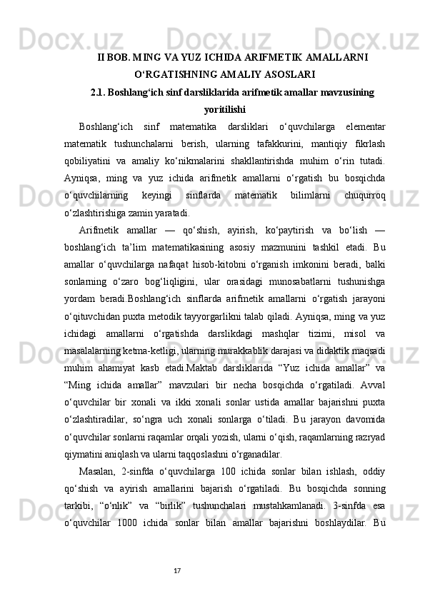 17II BOB. MING VA YUZ ICHIDA ARIFMETIK AMALLARNI
O‘RGATISHNING AMALIY ASOSLARI
2.1. Boshlang‘ich sinf darsliklarida arifmetik amallar mavzusining
yoritilishi
Boshlang‘ich   sinf   matematika   darsliklari   o‘quvchilarga   elementar
matematik   tushunchalarni   berish,   ularning   tafakkurini,   mantiqiy   fikrlash
qobiliyatini   va   amaliy   ko‘nikmalarini   shakllantirishda   muhim   o‘rin   tutadi.
Ayniqsa,   ming   va   yuz   ichida   arifmetik   amallarni   o‘rgatish   bu   bosqichda
o‘quvchilarning   keyingi   sinflarda   matematik   bilimlarni   chuqurroq
o‘zlashtirishiga zamin yaratadi.
Arifmetik   amallar   —   qo‘shish,   ayirish,   ko‘paytirish   va   bo‘lish   —
boshlang‘ich   ta’lim   matematikasining   asosiy   mazmunini   tashkil   etadi.   Bu
amallar   o‘quvchilarga   nafaqat   hisob-kitobni   o‘rganish   imkonini   beradi,   balki
sonlarning   o‘zaro   bog‘liqligini,   ular   orasidagi   munosabatlarni   tushunishga
yordam   beradi.Boshlang‘ich   sinflarda   arifmetik   amallarni   o‘rgatish   jarayoni
o‘qituvchidan puxta metodik tayyorgarlikni talab qiladi. Ayniqsa, ming va yuz
ichidagi   amallarni   o‘rgatishda   darslikdagi   mashqlar   tizimi,   misol   va
masalalarning ketma-ketligi, ularning murakkablik darajasi va didaktik maqsadi
muhim   ahamiyat   kasb   etadi.Maktab   darsliklarida   “Yuz   ichida   amallar”   va
“Ming   ichida   amallar”   mavzulari   bir   necha   bosqichda   o‘rgatiladi.   Avval
o‘quvchilar   bir   xonali   va   ikki   xonali   sonlar   ustida   amallar   bajarishni   puxta
o‘zlashtiradilar,   so‘ngra   uch   xonali   sonlarga   o‘tiladi.   Bu   jarayon   davomida
o‘quvchilar sonlarni raqamlar orqali yozish, ularni o‘qish, raqamlarning razryad
qiymatini aniqlash va ularni taqqoslashni o‘rganadilar.
Masalan,   2-sinfda   o‘quvchilarga   100   ichida   sonlar   bilan   ishlash,   oddiy
qo‘shish   va   ayirish   amallarini   bajarish   o‘rgatiladi.   Bu   bosqichda   sonning
tarkibi,   “o‘nlik”   va   “birlik”   tushunchalari   mustahkamlanadi.   3-sinfda   esa
o‘quvchilar   1000   ichida   sonlar   bilan   amallar   bajarishni   boshlaydilar.   Bu 