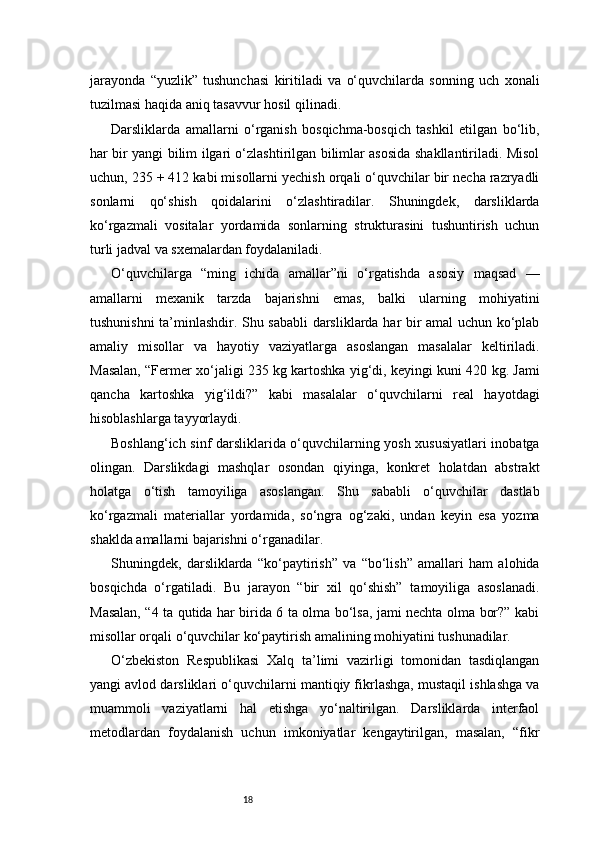 18jarayonda   “yuzlik”   tushunchasi   kiritiladi   va   o‘quvchilarda   sonning   uch   xonali
tuzilmasi haqida aniq tasavvur hosil qilinadi.
Darsliklarda   amallarni   o‘rganish   bosqichma-bosqich   tashkil   etilgan   bo‘lib,
har bir yangi bilim ilgari o‘zlashtirilgan bilimlar asosida shakllantiriladi. Misol
uchun, 235 + 412 kabi misollarni yechish orqali o‘quvchilar bir necha razryadli
sonlarni   qo‘shish   qoidalarini   o‘zlashtiradilar.   Shuningdek,   darsliklarda
ko‘rgazmali   vositalar   yordamida   sonlarning   strukturasini   tushuntirish   uchun
turli jadval va sxemalardan foydalaniladi.
O‘quvchilarga   “ming   ichida   amallar”ni   o‘rgatishda   asosiy   maqsad   —
amallarni   mexanik   tarzda   bajarishni   emas,   balki   ularning   mohiyatini
tushunishni ta’minlashdir. Shu sababli  darsliklarda har bir amal uchun ko‘plab
amaliy   misollar   va   hayotiy   vaziyatlarga   asoslangan   masalalar   keltiriladi.
Masalan, “Fermer xo‘jaligi 235 kg kartoshka yig‘di, keyingi kuni 420 kg. Jami
qancha   kartoshka   yig‘ildi?”   kabi   masalalar   o‘quvchilarni   real   hayotdagi
hisoblashlarga tayyorlaydi.
Boshlang‘ich sinf darsliklarida o‘quvchilarning yosh xususiyatlari inobatga
olingan.   Darslikdagi   mashqlar   osondan   qiyinga,   konkret   holatdan   abstrakt
holatga   o‘tish   tamoyiliga   asoslangan.   Shu   sababli   o‘quvchilar   dastlab
ko‘rgazmali   materiallar   yordamida,   so‘ngra   og‘zaki,   undan   keyin   esa   yozma
shaklda amallarni bajarishni o‘rganadilar.
Shuningdek,   darsliklarda   “ko‘paytirish”   va   “bo‘lish”   amallari   ham   alohida
bosqichda   o‘rgatiladi.   Bu   jarayon   “bir   xil   qo‘shish”   tamoyiliga   asoslanadi.
Masalan, “4 ta qutida har birida 6 ta olma bo‘lsa, jami nechta olma bor?” kabi
misollar orqali o‘quvchilar ko‘paytirish amalining mohiyatini tushunadilar.
O‘zbekiston   Respublikasi   Xalq   ta’limi   vazirligi   tomonidan   tasdiqlangan
yangi avlod darsliklari o‘quvchilarni mantiqiy fikrlashga, mustaqil ishlashga va
muammoli   vaziyatlarni   hal   etishga   yo‘naltirilgan.   Darsliklarda   interfaol
metodlardan   foydalanish   uchun   imkoniyatlar   kengaytirilgan,   masalan,   “fikr 