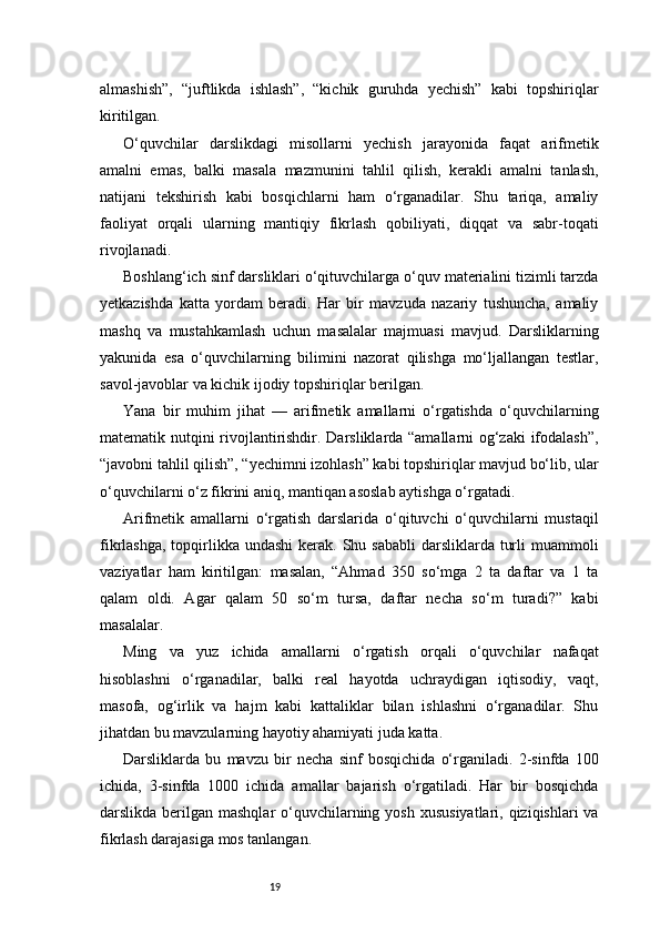 19almashish”,   “juftlikda   ishlash”,   “kichik   guruhda   yechish”   kabi   topshiriqlar
kiritilgan.
O‘quvchilar   darslikdagi   misollarni   yechish   jarayonida   faqat   arifmetik
amalni   emas,   balki   masala   mazmunini   tahlil   qilish,   kerakli   amalni   tanlash,
natijani   tekshirish   kabi   bosqichlarni   ham   o‘rganadilar.   Shu   tariqa,   amaliy
faoliyat   orqali   ularning   mantiqiy   fikrlash   qobiliyati,   diqqat   va   sabr-toqati
rivojlanadi.
Boshlang‘ich sinf darsliklari o‘qituvchilarga o‘quv materialini tizimli tarzda
yetkazishda   katta   yordam   beradi.   Har   bir   mavzuda   nazariy   tushuncha,   amaliy
mashq   va   mustahkamlash   uchun   masalalar   majmuasi   mavjud.   Darsliklarning
yakunida   esa   o‘quvchilarning   bilimini   nazorat   qilishga   mo‘ljallangan   testlar,
savol-javoblar va kichik ijodiy topshiriqlar berilgan.
Yana   bir   muhim   jihat   —   arifmetik   amallarni   o‘rgatishda   o‘quvchilarning
matematik nutqini rivojlantirishdir. Darsliklarda “amallarni og‘zaki  ifodalash”,
“javobni tahlil qilish”, “yechimni izohlash” kabi topshiriqlar mavjud bo‘lib, ular
o‘quvchilarni o‘z fikrini aniq, mantiqan asoslab aytishga o‘rgatadi.
Arifmetik   amallarni   o‘rgatish   darslarida   o‘qituvchi   o‘quvchilarni   mustaqil
fikrlashga,  topqirlikka undashi  kerak.  Shu sababli  darsliklarda turli  muammoli
vaziyatlar   ham   kiritilgan:   masalan,   “Ahmad   350   so‘mga   2   ta   daftar   va   1   ta
qalam   oldi.   Agar   qalam   50   so‘m   tursa,   daftar   necha   so‘m   turadi?”   kabi
masalalar.
Ming   va   yuz   ichida   amallarni   o‘rgatish   orqali   o‘quvchilar   nafaqat
hisoblashni   o‘rganadilar,   balki   real   hayotda   uchraydigan   iqtisodiy,   vaqt,
masofa,   og‘irlik   va   hajm   kabi   kattaliklar   bilan   ishlashni   o‘rganadilar.   Shu
jihatdan bu mavzularning hayotiy ahamiyati juda katta.
Darsliklarda   bu   mavzu   bir   necha   sinf   bosqichida   o‘rganiladi.   2-sinfda   100
ichida,   3-sinfda   1000   ichida   amallar   bajarish   o‘rgatiladi.   Har   bir   bosqichda
darslikda berilgan mashqlar  o‘quvchilarning yosh  xususiyatlari, qiziqishlari  va
fikrlash darajasiga mos tanlangan. 