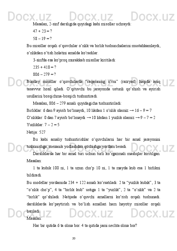 20Masalan, 2-sinf darsligida quyidagi kabi misollar uchraydi:
47 + 23 = ?
58 – 19 = ?
Bu misollar orqali o‘quvchilar o‘nlik va birlik tushunchalarini mustahkamlaydi,
o‘nlikdan o‘tish holatini amalda ko‘radilar.
3-sinfda esa ko‘proq murakkab misollar kiritiladi:
235 + 418 = ?
806 – 279 = ?
Bunday   misollar   o‘quvchilarda   “raqamning   o‘rni”   (razryad)   haqida   aniq
tasavvur   hosil   qiladi.   O‘qituvchi   bu   jarayonda   ustunli   qo‘shish   va   ayirish
usullarini bosqichma-bosqich tushuntiradi.
Masalan, 806 – 279 amali quyidagicha tushuntiriladi:
Birliklar: 6 dan 9 ayirib bo‘lmaydi, 10 likdan 1 o‘nlik olamiz → 16 – 9 = 7
O‘nliklar: 0 dan 7 ayirib bo‘lmaydi → 10 likdan 1 yuzlik olamiz → 9 – 7 = 2
Yuzliklar: 7 – 2 = 5
Natija: 527
Bu   kabi   amaliy   tushuntirishlar   o‘quvchilarni   har   bir   amal   jarayonini
tushunishga, mexanik yodlashdan qochishga yordam beradi.
Darsliklarda   har   bir   amal   turi   uchun   turli   ko‘rgazmali   mashqlar   kiritilgan.
Masalan:
1   ta   kubik   100   ni,   1   ta   uzun   cho‘p   10   ni,   1   ta   mayda   kub   esa   1   birlikni
bildiradi.
Bu modellar yordamida 234 + 122 amali ko‘rsatiladi: 2 ta “yuzlik kubik”, 3 ta
“o‘nlik   cho‘p”,   4   ta   “birlik   kub”   ustiga   1   ta   “yuzlik”,   2   ta   “o‘nlik”   va   2   ta
“birlik”   qo‘shiladi.   Natijada   o‘quvchi   amallarni   ko‘rish   orqali   tushunadi.
darsliklarda   ko‘paytirish   va   bo‘lish   amallari   ham   hayotiy   misollar   orqali
beriladi.
Masalan:
Har bir qutida 6 ta olma bor. 4 ta qutida jami nechta olma bor? 