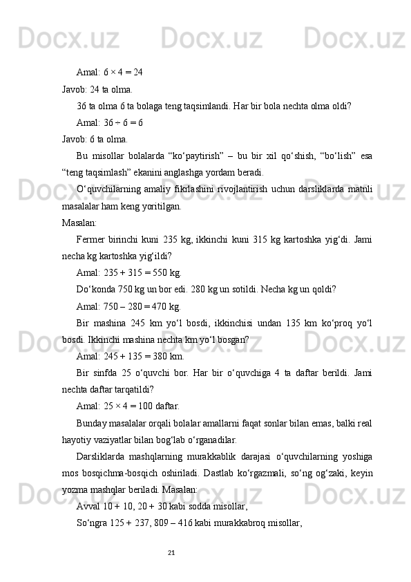 21Amal: 6 × 4 = 24
Javob: 24 ta olma.
36 ta olma 6 ta bolaga teng taqsimlandi. Har bir bola nechta olma oldi?
Amal: 36 ÷ 6 = 6
Javob: 6 ta olma.
Bu   misollar   bolalarda   “ko‘paytirish”   –   bu   bir   xil   qo‘shish,   “bo‘lish”   esa
“teng taqsimlash” ekanini anglashga yordam beradi.
O‘quvchilarning   amaliy   fikrlashini   rivojlantirish   uchun   darsliklarda   matnli
masalalar ham keng yoritilgan.
Masalan:
Fermer   birinchi   kuni   235   kg,   ikkinchi   kuni   315   kg   kartoshka   yig‘di.   Jami
necha kg kartoshka yig‘ildi?
Amal: 235 + 315 = 550 kg.
Do‘konda 750 kg un bor edi. 280 kg un sotildi. Necha kg un qoldi?
Amal: 750 – 280 = 470 kg.
Bir   mashina   245   km   yo‘l   bosdi,   ikkinchisi   undan   135   km   ko‘proq   yo‘l
bosdi. Ikkinchi mashina nechta km yo‘l bosgan?
Amal: 245 + 135 = 380 km.
Bir   sinfda   25   o‘quvchi   bor.   Har   bir   o‘quvchiga   4   ta   daftar   berildi.   Jami
nechta daftar tarqatildi?
Amal: 25 × 4 = 100 daftar.
Bunday masalalar orqali bolalar amallarni faqat sonlar bilan emas, balki real
hayotiy vaziyatlar bilan bog‘lab o‘rganadilar.
Darsliklarda   mashqlarning   murakkablik   darajasi   o‘quvchilarning   yoshiga
mos   bosqichma-bosqich   oshiriladi.   Dastlab   ko‘rgazmali,   so‘ng   og‘zaki,   keyin
yozma mashqlar beriladi. Masalan:
Avval 10 + 10, 20 + 30 kabi sodda misollar,
So‘ngra 125 + 237, 809 – 416 kabi murakkabroq misollar, 