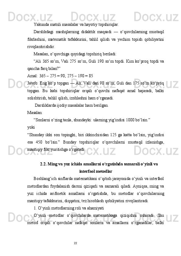 22Yakunda matnli masalalar va hayotiy topshiriqlar.
Darslikdagi   mashqlarning   didaktik   maqsadi   —   o‘quvchilarning   mustaqil
fikrlashini,   matematik   tafakkurini,   tahlil   qilish   va   yechim   topish   qobiliyatini
rivojlantirishdir.
Masalan, o‘quvchiga quyidagi topshiriq beriladi:
“Ali 365 so‘m, Vali 275 so‘m, Guli 190 so‘m topdi. Kim ko‘proq topdi va
qancha farq bilan?”
Amal: 365 – 275 = 90; 275 – 190 = 85
Javob: Eng ko‘p topgan — Ali, Vali dan 90 so‘m, Guli dan 175 so‘m ko‘proq
topgan.   Bu   kabi   topshiriqlar   orqali   o‘quvchi   nafaqat   amal   bajaradi,   balki
solishtirish, tahlil qilish, izohlashni ham o‘rganadi.
 Darsliklarda ijodiy masalalar ham berilgan.
Masalan:
“Sonlarni o‘zing tanla, shundayki: ularning yig‘indisi 1000 bo‘lsin.”
yoki
“Shunday   ikki   son   topingki,   biri   ikkinchisidan   125   ga   katta   bo‘lsin,   yig‘indisi
esa   450   bo‘lsin.”   Bunday   topshiriqlar   o‘quvchilarni   mustaqil   izlanishga,
mantiqiy fikr yuritishga o‘rgatadi.
2.2. Ming va yuz ichida amallarni o‘rgatishda samarali o‘yinli va
interfaol metodlar
Boshlang‘ich sinflarda matematikani o‘qitish jarayonida o‘yinli va interfaol
metodlardan   foydalanish   darsni   qiziqarli   va  samarali   qiladi.   Ayniqsa,   ming  va
yuz   ichida   arifmetik   amallarni   o‘rgatishda,   bu   metodlar   o‘quvchilarning
mantiqiy tafakkurini, diqqatini, tez hisoblash qobiliyatini rivojlantiradi.
1. O‘yinli metodlarning roli va ahamiyati
O‘yinli   metodlar   o‘quvchilarda   matematikaga   qiziqishni   oshiradi.   Shu
metod   orqali   o‘quvchilar   nafaqat   sonlarni   va   amallarni   o‘rganadilar,   balki 