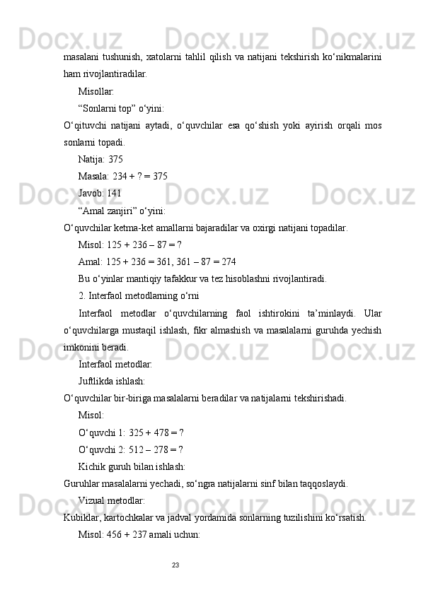 23masalani   tushunish,   xatolarni   tahlil   qilish   va  natijani   tekshirish   ko‘nikmalarini
ham rivojlantiradilar.
Misollar:
“Sonlarni top” o‘yini:
O‘qituvchi   natijani   aytadi,   o‘quvchilar   esa   qo‘shish   yoki   ayirish   orqali   mos
sonlarni topadi.
Natija: 375
Masala: 234 + ? = 375
Javob: 141
“Amal zanjiri” o‘yini:
O‘quvchilar ketma-ket amallarni bajaradilar va oxirgi natijani topadilar.
Misol: 125 + 236 – 87 = ?
Amal: 125 + 236 = 361, 361 – 87 = 274
Bu o‘yinlar mantiqiy tafakkur va tez hisoblashni rivojlantiradi.
2. Interfaol metodlarning o‘rni
Interfaol   metodlar   o‘quvchilarning   faol   ishtirokini   ta’minlaydi.   Ular
o‘quvchilarga mustaqil  ishlash, fikr  almashish va masalalarni  guruhda yechish
imkonini beradi.
Interfaol metodlar:
Juftlikda ishlash:
O‘quvchilar bir-biriga masalalarni beradilar va natijalarni tekshirishadi.
Misol:
O‘quvchi 1: 325 + 478 = ?
O‘quvchi 2: 512 – 278 = ?
Kichik guruh bilan ishlash:
Guruhlar masalalarni yechadi, so‘ngra natijalarni sinf bilan taqqoslaydi.
Vizual metodlar:
Kubiklar, kartochkalar va jadval yordamida sonlarning tuzilishini ko‘rsatish.
Misol: 456 + 237 amali uchun: 