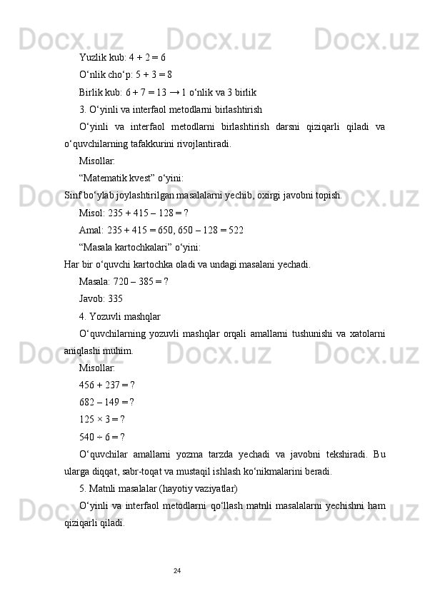 24Yuzlik kub: 4 + 2 = 6
O‘nlik cho‘p: 5 + 3 = 8
Birlik kub: 6 + 7 = 13 → 1 o‘nlik va 3 birlik
3. O‘yinli va interfaol metodlarni birlashtirish
O‘yinli   va   interfaol   metodlarni   birlashtirish   darsni   qiziqarli   qiladi   va
o‘quvchilarning tafakkurini rivojlantiradi.
Misollar:
“Matematik kvest” o‘yini:
Sinf bo‘ylab joylashtirilgan masalalarni yechib, oxirgi javobni topish.
Misol: 235 + 415 – 128 = ?
Amal: 235 + 415 = 650, 650 – 128 = 522
“Masala kartochkalari” o‘yini:
Har bir o‘quvchi kartochka oladi va undagi masalani yechadi.
Masala: 720 – 385 = ?
Javob: 335
4. Yozuvli mashqlar
O‘quvchilarning   yozuvli   mashqlar   orqali   amallarni   tushunishi   va   xatolarni
aniqlashi muhim.
Misollar:
456 + 237 = ?
682 – 149 = ?
125 × 3 = ?
540 ÷ 6 = ?
O‘quvchilar   amallarni   yozma   tarzda   yechadi   va   javobni   tekshiradi.   Bu
ularga diqqat, sabr-toqat va mustaqil ishlash ko‘nikmalarini beradi.
5. Matnli masalalar (hayotiy vaziyatlar)
O‘yinli   va   interfaol   metodlarni   qo‘llash   matnli   masalalarni   yechishni   ham
qiziqarli qiladi. 