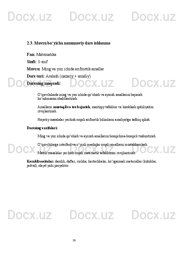 262.3. Mavzu bo‘yicha namunaviy dars ishlanma
Fan:  Matematika
Sinfi:  3-sinf
Mavzu:  Ming va yuz ichida arifmetik amallar
Dars turi:  Aralash (nazariy + amaliy)
Darsning maqsadi:
O‘quvchilarda ming va yuz ichida qo‘shish va ayirish amallarini bajarish 
ko‘nikmasini shakllantirish.
Amallarni  mustaqil va tez bajarish , mantiqiy tafakkur va hisoblash qobiliyatini 
rivojlantirish.
Hayotiy masalalar yechish orqali arifmetik bilimlarni amaliyotga tadbiq qilish.
Darsning vazifalari:
Ming va yuz ichida qo‘shish va ayirish amallarini bosqichma-bosqich tushuntirish.
O‘quvchilarga interfaol va o‘yinli mashqlar orqali amallarni mustahkamlash.
Matnli masalalar yechish orqali matematik tafakkurini rivojlantirish
Kerakli vositalar:  darslik, daftar, ruchka, kartochkalar, ko‘rgazmali materiallar (kubiklar, 
jadval), slayd yoki proyektor. 