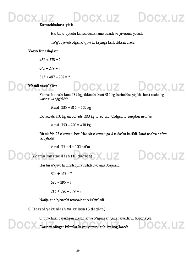 29Kartochkalar o‘yini:
Har bir o‘quvchi kartochkadan amal oladi va javobini yozadi.
To‘g‘ri javob olgan o‘quvchi keyingi kartochkani oladi.
Yozuvli mashqlar:
432 + 578 = ?
645 – 279 = ?
315 + 487 – 208 = ?
Matnli masalalar:
Fermer birinchi kuni 235 kg, ikkinchi kuni 315 kg kartoshka yig‘di. Jami necha kg 
kartoshka yig‘ildi?
Amal: 235 + 315 = 550 kg
Do‘konda 750 kg un bor edi. 280 kg un sotildi. Qolgan un miqdori nechta?
Amal: 750 – 280 = 470 kg
Bir sinfda 25 o‘quvchi bor. Har bir o‘quvchiga 4 ta daftar berildi. Jami nechta daftar 
tarqatildi?
Amal: 25 × 4 = 100 daftar
5. Y ozma must aqil ish ( 10 daqiqa)
Har bir o‘quvchi mustaqil ravishda 5-6 amal bajaradi:
324 + 467 = ?
682 – 295 = ?
215 + 386 – 179 = ?
Natijalar o‘qituvchi tomonidan tekshiriladi.
6. Dar sni yakunlash va x ulosa ( 5 daqiqa)
O‘quvchilar bajarilgan mashqlar va o‘rgangan yangi amallarni takrorlaydi.
Darsdan olingan bilimlar hayotiy misollar bilan bog‘lanadi. 