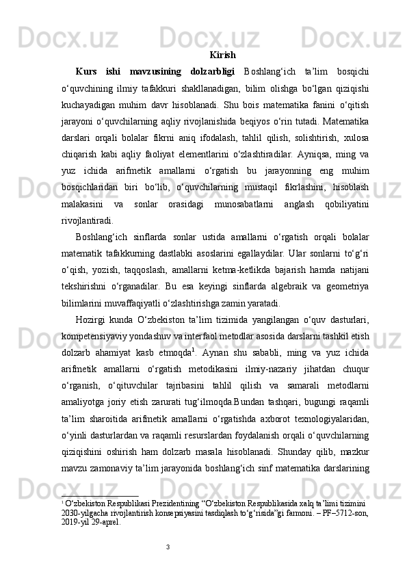 3 Kirish
Kurs   ishi   mavzusining   dolzarbligi   Boshlang‘ich   ta’lim   bosqichi
o‘quvchining   ilmiy   tafakkuri   shakllanadigan,   bilim   olishga   bo‘lgan   qiziqishi
kuchayadigan   muhim   davr   hisoblanadi.   Shu   bois   matematika   fanini   o‘qitish
jarayoni   o‘quvchilarning   aqliy   rivojlanishida   beqiyos   o‘rin   tutadi.   Matematika
darslari   orqali   bolalar   fikrni   aniq   ifodalash,   tahlil   qilish,   solishtirish,   xulosa
chiqarish   kabi   aqliy   faoliyat   elementlarini   o‘zlashtiradilar.   Ayniqsa,   ming   va
yuz   ichida   arifmetik   amallarni   o‘rgatish   bu   jarayonning   eng   muhim
bosqichlaridan   biri   bo‘lib,   o‘quvchilarning   mustaqil   fikrlashini,   hisoblash
malakasini   va   sonlar   orasidagi   munosabatlarni   anglash   qobiliyatini
rivojlantiradi.
Boshlang‘ich   sinflarda   sonlar   ustida   amallarni   o‘rgatish   orqali   bolalar
matematik   tafakkurning   dastlabki   asoslarini   egallaydilar.   Ular   sonlarni   to‘g‘ri
o‘qish,   yozish,   taqqoslash,   amallarni   ketma-ketlikda   bajarish   hamda   natijani
tekshirishni   o‘rganadilar.   Bu   esa   keyingi   sinflarda   algebraik   va   geometriya
bilimlarini muvaffaqiyatli o‘zlashtirishga zamin yaratadi.
Hozirgi   kunda   O‘zbekiston   ta’lim   tizimida   yangilangan   o‘quv   dasturlari,
kompetensiyaviy yondashuv va interfaol metodlar asosida darslarni tashkil etish
dolzarb   ahamiyat   kasb   etmoqda 1
.   Aynan   shu   sababli,   ming   va   yuz   ichida
arifmetik   amallarni   o‘rgatish   metodikasini   ilmiy-nazariy   jihatdan   chuqur
o‘rganish,   o‘qituvchilar   tajribasini   tahlil   qilish   va   samarali   metodlarni
amaliyotga   joriy   etish   zarurati   tug‘ilmoqda.Bundan   tashqari,   bugungi   raqamli
ta’lim   sharoitida   arifmetik   amallarni   o‘rgatishda   axborot   texnologiyalaridan,
o‘yinli dasturlardan va raqamli resurslardan foydalanish orqali o‘quvchilarning
qiziqishini   oshirish   ham   dolzarb   masala   hisoblanadi.   Shunday   qilib,   mazkur
mavzu zamonaviy ta’lim jarayonida boshlang‘ich sinf matematika darslarining
1
  O‘zbekiston Respublikasi Prezidentining “O‘zbekiston Respublikasida xalq ta’limi tizimini 
2030-yilgacha rivojlantirish konsepsiyasini tasdiqlash to‘g‘risida”gi farmoni. – PF–5712-son,
2019-yil 29-aprel. 