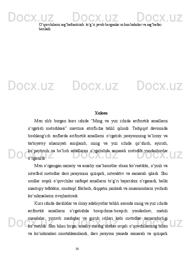 30O‘quvchilarni rag‘batlantirish: to‘g‘ri javob berganlar uchun baholar va rag‘batlar 
beriladi.
Xulosa
Men   olib   borgan   kurs   ishida   “Ming   va   yuz   ichida   arifmetik   amallarni
o‘rgatish   metodikasi”   mavzusi   atroflicha   tahlil   qilindi.   Tadqiqot   davomida
boshlang‘ich   sinflarda   arifmetik   amallarni   o‘rgatish   jarayonining   ta’limiy   va
tarbiyaviy   ahamiyati   aniqlanib,   ming   va   yuz   ichida   qo‘shish,   ayirish,
ko‘paytirish   va   bo‘lish   amallarini   o‘rgatishda   samarali   metodik   yondashuvlar
o‘rganildi.
Men o‘rgangan nazariy va amaliy ma’lumotlar shuni ko‘rsatdiki, o‘yinli va
interfaol   metodlar   dars   jarayonini   qiziqarli,   interaktiv   va   samarali   qiladi.   Shu
usullar   orqali   o‘quvchilar   nafaqat   amallarni   to‘g‘ri   bajarishni   o‘rganadi,   balki
mantiqiy tafakkur, mustaqil fikrlash, diqqatni jamlash va muammolarni yechish
ko‘nikmalarini rivojlantiradi.
Kurs ishida darsliklar va ilmiy adabiyotlar tahlili asosida ming va yuz ichida
arifmetik   amallarni   o‘rgatishda   bosqichma-bosqich   yondashuv,   matnli
masalalar,   yozuvli   mashqlar   va   guruh   ishlari   kabi   metodlar   samaradorligi
ko‘rsatildi. Shu bilan birga, amaliy mashg‘ulotlar  orqali  o‘quvchilarning bilim
va   ko‘nikmalari   mustahkamlandi,   dars   jarayoni   yanada   samarali   va   qiziqarli 