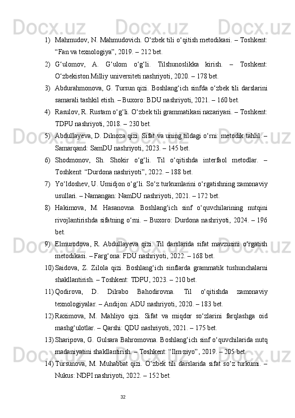 321) Mahmudov, N. Mahmudovich. O‘zbek tili o‘qitish metodikasi. – Toshkent:
“Fan va texnologiya”, 2019. – 212 bet.
2) G‘ulomov,   A.   G‘ulom   o‘g‘li.   Tilshunoslikka   kirish.   –   Toshkent:
O‘zbekiston Milliy universiteti nashriyoti, 2020. – 178 bet.
3) Abdurahmonova, G. Tursun qizi. Boshlang‘ich sinfda o‘zbek tili darslarini
samarali tashkil etish. – Buxoro: BDU nashriyoti, 2021. – 160 bet.
4) Rasulov, R. Rustam o‘g‘li. O‘zbek tili grammatikasi nazariyasi. – Toshkent:
TDPU nashriyoti, 2018. – 230 bet.
5) Abdullayeva, D. Dilnoza qizi. Sifat va uning tildagi o‘rni: metodik tahlil. –
Samarqand: SamDU nashriyoti, 2023. – 145 bet.
6) Shodmonov,   Sh.   Shokir   o‘g‘li.   Til   o‘qitishda   interfaol   metodlar.   –
Toshkent: “Durdona nashriyoti”, 2022. – 188 bet.
7) Yo‘ldoshev, U. Umidjon o‘g‘li. So‘z turkumlarini o‘rgatishning zamonaviy
usullari. – Namangan: NamDU nashriyoti, 2021. – 172 bet.
8) Hakimova,   M.   Hasanovna.   Boshlang‘ich   sinf   o‘quvchilarining   nutqini
rivojlantirishda sifatning o‘rni. – Buxoro: Durdona nashriyoti, 2024. – 196
bet.
9) Elmurodova,   R.   Abdullayeva   qizi.   Til   darslarida   sifat   mavzusini   o‘rgatish
metodikasi. – Farg‘ona: FDU nashriyoti, 2022. – 168 bet.
10) Saidova,   Z.   Zilola   qizi.   Boshlang‘ich   sinflarda   grammatik   tushunchalarni
shakllantirish. – Toshkent: TDPU, 2023. – 210 bet.
11) Qodirova,   D.   Dilrabo   Bahodirovna.   Til   o‘qitishda   zamonaviy
texnologiyalar. – Andijon: ADU nashriyoti, 2020. – 183 bet.
12) Raximova,   M.   Mahliyo   qizi.   Sifat   va   miqdor   so‘zlarini   farqlashga   oid
mashg‘ulotlar. – Qarshi: QDU nashriyoti, 2021. – 175 bet.
13) Sharipova, G. Gulsara Bahromovna. Boshlang‘ich sinf o‘quvchilarida nutq
madaniyatini shakllantirish. – Toshkent: “Ilm ziyo”, 2019. – 205 bet.
14) Tursunova,   M.   Muhabbat   qizi.   O‘zbek   tili   darslarida   sifat   so‘z   turkumi.   –
Nukus: NDPI nashriyoti, 2022. – 152 bet. 