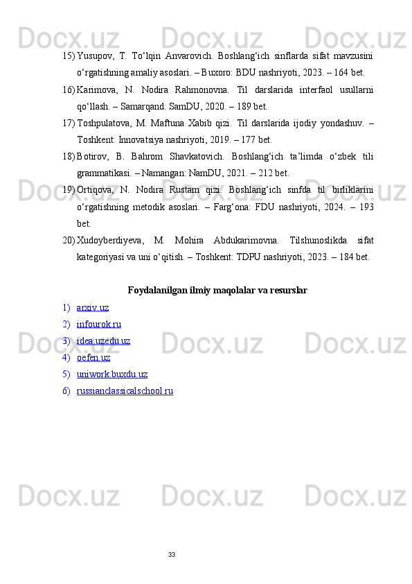3315) Yusupov,   T.   To‘lqin   Anvarovich.   Boshlang‘ich   sinflarda   sifat   mavzusini
o‘rgatishning amaliy asoslari. – Buxoro: BDU nashriyoti, 2023. – 164 bet.
16) Karimova,   N.   Nodira   Rahmonovna.   Til   darslarida   interfaol   usullarni
qo‘llash. – Samarqand: SamDU, 2020. – 189 bet.
17) Toshpulatova,   M.   Maftuna   Xabib   qizi.   Til   darslarida   ijodiy   yondashuv.   –
Toshkent: Innovatsiya nashriyoti, 2019. – 177 bet.
18) Botirov,   B.   Bahrom   Shavkatovich.   Boshlang‘ich   ta’limda   o‘zbek   tili
grammatikasi. – Namangan: NamDU, 2021. – 212 bet.
19) Ortiqova,   N.   Nodira   Rustam   qizi.   Boshlang‘ich   sinfda   til   birliklarini
o‘rgatishning   metodik   asoslari.   –   Farg‘ona:   FDU   nashriyoti,   2024.   –   193
bet.
20) Xudoyberdiyeva,   M.   Mohira   Abdukarimovna.   Tilshunoslikda   sifat
kategoriyasi va uni o‘qitish. – Toshkent: TDPU nashriyoti, 2023. – 184 bet.
Foydalanilgan ilmiy maqolalar va resurslar
1) arxiv.uz   
2) infourok.ru   
3) idea.uzedu.uz   
4) oefen.uz   
5) uniwork.buxdu.uz   
6) russianclassicalschool.ru    