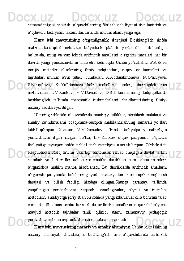 4samaradorligini   oshirish,   o‘quvchilarning   fikrlash   qobiliyatini   rivojlantirish   va
o‘qituvchi faoliyatini takomillashtirishda muhim ahamiyatga ega.
Kurs   ishi   mavzusining   o‘rganilganlik   darajasi   Boshlang‘ich   sinfda
matematika o‘qitish metodikasi bo‘yicha ko‘plab ilmiy izlanishlar olib borilgan
bo‘lsa-da,   ming   va   yuz   ichida   arifmetik   amallarni   o‘rgatish   masalasi   har   bir
davrda yangi yondashuvlarni talab etib kelmoqda. Ushbu yo‘nalishda o‘zbek va
xorijiy   metodist   olimlarning   ilmiy   tadqiqotlari,   o‘quv   qo‘llanmalari   va
tajribalari   muhim   o‘rin   tutadi.   Jumladan,   A.Abdurahmonova,   M.G‘aniyeva,
S.Norqulova,   Sh.Yo‘ldosheva   kabi   mahalliy   olimlar,   shuningdek,   rus
metodistlari   L.V.Zankov,   V.V.Davыdov,   D.B.Elkoninlarning   tadqiqotlarida
boshlang‘ich   ta’limda   matematik   tushunchalarni   shakllantirishning   ilmiy-
nazariy asoslari yoritilgan.
Ularning   ishlarida   o‘quvchilarda   mantiqiy   tafakkur,   hisoblash   malakasi   va
amaliy   ko‘nikmalarni   bosqichma-bosqich   shakllantirishning   samarali   yo‘llari
taklif   qilingan.   Xususan,   V.V.Davыdov   ta’limda   faoliyatga   yo‘naltirilgan
yondashuvni   ilgari   surgan   bo‘lsa,   L.V.Zankov   o‘quv   jarayonini   o‘quvchi
faoliyatiga tayangan holda tashkil etish zarurligini asoslab bergan. O‘zbekiston
Respublikasi   Xalq   ta’limi   vazirligi   tomonidan   ishlab   chiqilgan   davlat   ta’lim
standarti   va   1–4-sinflar   uchun   matematika   darsliklari   ham   ushbu   masalani
o‘rganishda   muhim   manba   hisoblanadi.   Bu   darsliklarda   arifmetik   amallarni
o‘rganish   jarayonida   bolalarning   yosh   xususiyatlari,   psixologik   rivojlanish
darajasi   va   bilish   faolligi   hisobga   olingan.Shunga   qaramay,   ta’limda
yangilangan   yondashuvlar,   raqamli   texnologiyalar,   o‘yinli   va   interfaol
metodlarni amaliyotga joriy etish bu sohada yangi izlanishlar olib borishni talab
etmoqda.   Shu   bois   ushbu   kurs   ishida   arifmetik   amallarni   o‘rgatish   bo‘yicha
mavjud   metodik   tajribalar   tahlil   qilinib,   ularni   zamonaviy   pedagogik
yondashuvlar bilan uyg‘unlashtirish masalasi o‘rganiladi.
Kurs ishi mavzusining nazariy va amaliy ahamiyati  Ushbu kurs ishining
nazariy   ahamiyati   shundaki,   u   boshlang‘ich   sinf   o‘quvchilarida   arifmetik 