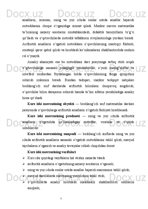 5amallarni,   xususan,   ming   va   yuz   ichida   sonlar   ustida   amallar   bajarish
metodikasini   chuqur   o‘rganishga   xizmat   qiladi.   Mazkur   mavzu   matematika
ta’limining   nazariy   asoslarini   mustahkamlash,   didaktik   tamoyillarni   to‘g‘ri
qo‘llash   va   o‘qituvchilarda   metodik   tafakkurni   rivojlantirishga   yordam   beradi.
Arifmetik   amallarni   o‘rgatish   metodikasi   o‘quvchilarning   mantiqiy   fikrlash,
mustaqil qaror qabul qilish va hisoblash ko‘nikmalarini shakllantirishda muhim
rol o‘ynaydi.
Amaliy   ahamiyati   esa   bu   metodikani   dars   jarayoniga   tatbiq   etish   orqali
o‘qituvchilarga   samarali   pedagogik   yondashuvlar,   o‘yinli   mashg‘ulotlar   va
interfaol   usullardan   foydalangan   holda   o‘quvchilarning   fanga   qiziqishini
oshirish   imkonini   beradi.   Bundan   tashqari,   mazkur   tadqiqot   natijalari
boshlang‘ich   sinf   darslarida   arifmetik   bilimlarni   chuqurroq   singdirish,
o‘quvchilar bilim darajasini oshirish hamda ta’lim sifatini yaxshilashga amaliy
hissa qo‘shadi.
Kurs   ishi   mavzusining   obyekti   —   boshlang‘ich   sinf   matematika   darslari
jarayonida o‘quvchilarga arifmetik amallarni o‘rgatish faoliyati hisoblanadi.
Kurs   ishi   mavzusining   predmeti   —   ming   va   yuz   ichida   arifmetik
amallarni   o‘rgatishda   qo‘llaniladigan   metodlar,   vositalar   va   o‘qitish
uslublaridir.
Kurs   ishi   mavzusining   maqsadi   —   boshlang‘ich   sinflarda   ming   va   yuz
ichida arifmetik amallarni samarali o‘rgatish metodikasini tahlil qilish, mavjud
tajribalarni o‘rganish va amaliy tavsiyalar ishlab chiqishdan iborat.
Kurs ishi mavzusining vazifalari
 Kurs ishi quyidagi vazifalarni hal etishni nazarda tutadi:
 arifmetik amallarni o‘rgatishning nazariy asoslarini o‘rganish;
 ming va yuz ichida sonlar ustida amallar bajarish mazmunini tahlil qilish;
 mavjud darsliklarda mavzuning yoritilishini tahlil etish;
 o‘quvchilarda   amaliy   hisoblash   malakasini   shakllantirish   usullarini
aniqlash; 