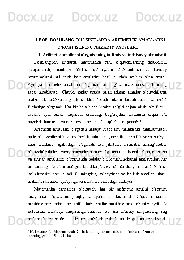 7I BOB. BOSHLANG‘ICH SINFLARDA ARIFMETIK AMALLARNI
O‘RGATISHNING NAZARIY ASOSLARI
1.1. Arifmetik amallarni o‘rgatishning ta’limiy va tarbiyaviy ahamiyati
Boshlang‘ich   sinflarda   matematika   fani   o‘quvchilarning   tafakkurini
rivojlantirish,   mantiqiy   fikrlash   qobiliyatini   shakllantirish   va   hayotiy
muammolarni   hal   etish   ko‘nikmalarini   hosil   qilishda   muhim   o‘rin   tutadi.
Ayniqsa,   arifmetik   amallarni   o‘rgatish   boshlang‘ich   matematika   ta’limining
asosi   hisoblanadi.   Chunki   sonlar   ustida   bajariladigan   amallar   o‘quvchilarga
matematik   tafakkurning   ilk   shaklini   beradi,   ularni   tartibli,   aniq   va   izchil
fikrlashga   o‘rgatadi.   Har   bir   bola   hisob-kitobni   to‘g‘ri   bajara   olish,   o‘z   fikrini
asoslab   ayta   bilish,   raqamlar   orasidagi   bog‘liqlikni   tushunish   orqali   o‘z
hayotida ham aniq va mantiqiy qarorlar qabul qilishni o‘rganadi. 2
Arifmetik   amallarni   o‘rgatish   nafaqat   hisoblash   malakasini   shakllantiradi,
balki o‘quvchilarni kuzatuvchanlik, sabr-toqat, aniqlik, tartiblilik va mas’uliyat
kabi   sifatlarni   egallashga   o‘rgatadi.   Bu   jihatdan   arifmetik   mashg‘ulotlar
o‘quvchilarda tarbiyaviy maqsadni ham amalga oshiradi. Misol uchun, qo‘shish
va   ayirish   amallarini   o‘rganishda   bolalar   birlik   tushunchasini   anglaydilar,   har
bir   sonning   o‘z   o‘rni   borligini   biladilar,   bu   esa   ularda   dunyoni   tizimli   ko‘rish
ko‘nikmasini   hosil   qiladi.   Shuningdek,   ko‘paytirish   va   bo‘lish   amallari   ularni
mehnatsevarlikka, qat’iyatga va mustaqil fikrlashga undaydi.
Matematika   darslarida   o‘qituvchi   har   bir   arifmetik   amalni   o‘rgatish
jarayonida   o‘quvchining   aqliy   faoliyatini   faollashtiradi.   O‘quvchi   sonlar
orasidagi munosabatlarni tahlil qiladi, amallar orasidagi bog‘liqlikni izlaydi, o‘z
xulosasini   mustaqil   chiqarishga   intiladi.   Bu   esa   ta’limiy   maqsadning   eng
muhim   ko‘rinishidir   —   bilimni   o‘zlashtirish   bilan   birga   uni   amaliyotda
2
 Mahmudov, N. Mahmudovich. O‘zbek tili o‘qitish metodikasi. – Toshkent: “Fan va 
texnologiya”, 2019. – 212 bet. 