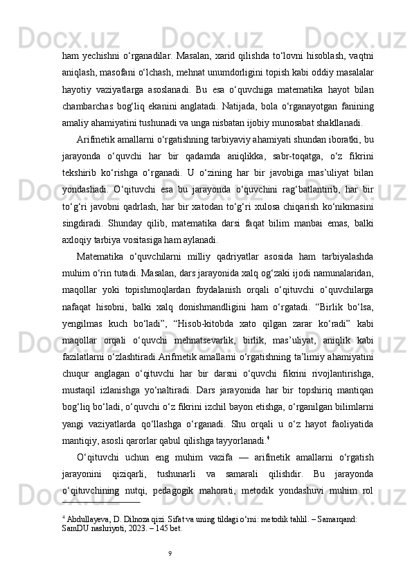 9ham   yechishni   o‘rganadilar.  Masalan,   xarid  qilishda   to‘lovni   hisoblash,   vaqtni
aniqlash, masofani o‘lchash, mehnat unumdorligini topish kabi oddiy masalalar
hayotiy   vaziyatlarga   asoslanadi.   Bu   esa   o‘quvchiga   matematika   hayot   bilan
chambarchas   bog‘liq   ekanini   anglatadi.   Natijada,   bola   o‘rganayotgan   fanining
amaliy ahamiyatini tushunadi va unga nisbatan ijobiy munosabat shakllanadi.
Arifmetik amallarni o‘rgatishning tarbiyaviy ahamiyati shundan iboratki, bu
jarayonda   o‘quvchi   har   bir   qadamda   aniqlikka,   sabr-toqatga,   o‘z   fikrini
tekshirib   ko‘rishga   o‘rganadi.   U   o‘zining   har   bir   javobiga   mas’uliyat   bilan
yondashadi.   O‘qituvchi   esa   bu   jarayonda   o‘quvchini   rag‘batlantirib,   har   bir
to‘g‘ri   javobni   qadrlash,   har   bir   xatodan   to‘g‘ri   xulosa   chiqarish   ko‘nikmasini
singdiradi.   Shunday   qilib,   matematika   darsi   faqat   bilim   manbai   emas,   balki
axloqiy tarbiya vositasiga ham aylanadi.
Matematika   o‘quvchilarni   milliy   qadriyatlar   asosida   ham   tarbiyalashda
muhim o‘rin tutadi. Masalan, dars jarayonida xalq og‘zaki ijodi namunalaridan,
maqollar   yoki   topishmoqlardan   foydalanish   orqali   o‘qituvchi   o‘quvchilarga
nafaqat   hisobni,   balki   xalq   donishmandligini   ham   o‘rgatadi.   “Birlik   bo‘lsa,
yengilmas   kuch   bo‘ladi”,   “Hisob-kitobda   xato   qilgan   zarar   ko‘radi”   kabi
maqollar   orqali   o‘quvchi   mehnatsevarlik,   birlik,   mas’uliyat,   aniqlik   kabi
fazilatlarni o‘zlashtiradi.Arifmetik amallarni o‘rgatishning ta’limiy ahamiyatini
chuqur   anglagan   o‘qituvchi   har   bir   darsni   o‘quvchi   fikrini   rivojlantirishga,
mustaqil   izlanishga   yo‘naltiradi.   Dars   jarayonida   har   bir   topshiriq   mantiqan
bog‘liq bo‘ladi, o‘quvchi o‘z fikrini izchil bayon etishga, o‘rganilgan bilimlarni
yangi   vaziyatlarda   qo‘llashga   o‘rganadi.   Shu   orqali   u   o‘z   hayot   faoliyatida
mantiqiy, asosli qarorlar qabul qilishga tayyorlanadi. 4
O‘qituvchi   uchun   eng   muhim   vazifa   —   arifmetik   amallarni   o‘rgatish
jarayonini   qiziqarli,   tushunarli   va   samarali   qilishdir.   Bu   jarayonda
o‘qituvchining   nutqi,   pedagogik   mahorati,   metodik   yondashuvi   muhim   rol
4
 Abdullayeva, D. Dilnoza qizi. Sifat va uning tildagi o‘rni: metodik tahlil. – Samarqand: 
SamDU nashriyoti, 2023. – 145 bet. 