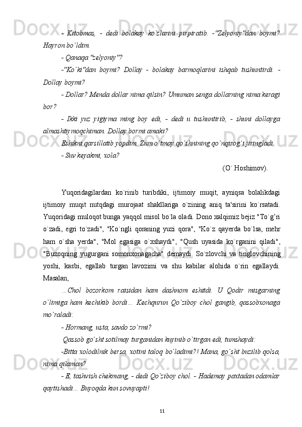 -   Kitobmas,   -   dedi   bolakay   ko`zlarini   pirpiratib.   -"Zelyoniy"dan   boymi?
Hayron bo`ldim.
- Qanaqa "zelyoniy"?
-"Ko`ki"dan   boymi?   Dollay   -   bolakay   barmoqlarini   ishqab   tushuntirdi.   -
Dollay boymi?
- Dollar ?  Menda dollar nima qilsin? Umuman senga dollarning nima keragi
bor ?
-   Ikki   yuz   yigiyma   ming   boy   edi,   -   dedi   u   tushuntirib,   -   shuni   dollayga
almashtiymoqchiman. Dollay bormi amaki ?
Eshikni qarsillatib yopdim. Zum o`tmay qo`shnining qo`nqirog’i jiringladi.
- Suv keyakmi, xola?
                                        (O`.Hoshimov).
Yuqoridagilardan   ko`rinib   turibdiki,   ijtimoiy   muqit,   ayniqsa   bolalikdagi
ijtimoiy   muqit   nutqdagi   murojaat   shakllariga   o`zining   aniq   ta'sirini   ko`rsatadi.
Yuqoridagi muloqot bunga yaqqol misol bo`la oladi. Dono xalqimiz bejiz "To`g’ri
o`zadi,   egri   to`zadi",   "Ko`ngli   qoraning   yuzi   qora",   "Ko`z   qayerda   bo`lsa,   mehr
ham   o`sha   yerda",   "Mol   egasiga   o`xshaydi",   "Qush   uyasida   ko`rganini   qiladi",
"Buzoqning   yugurgani   somonxonagacha"   demaydi.   So`zlovchi   va   tinglovchining
yoshi,   kasbi,   egallab   turgan   lavozimi   va   shu   kabilar   alohida   o`rin   egallaydi.
Masalan, 
…Chol   bozorkom   raisidan   ham   dashnom   eshitdi.   U   Qodir   misgarning
o`limiga   ham   kechikib   bordi…   Kechqurun   Qo`ziboy   chol   gangib,   qassobxonaga
mo`raladi:
- Hormang, usta, savdo zo`rmi?
 Qassob go`sht sotilmay turganidan kuyinib o`tirgan edi, tumshaydi:
-Bitta xolodilnik bersa, xotini taloq bo`ladimi?! Mana, go`sht buzilib qolsa,
nima qilaman?
- E, tashvish chekmang, - dedi Qo`ziboy chol. - Hademay paxtadan odamlar
qaytishadi… Buyoqda kun sovuyapti!
11 