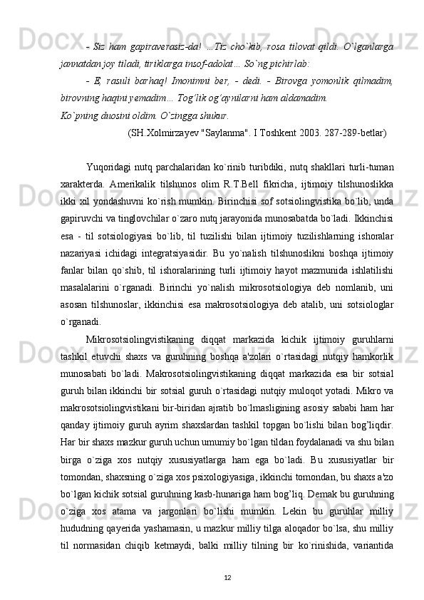 -   Siz   ham   gapiraverasiz-da!   …Tiz   cho`kib,   rosa   tilovat   qildi.   O`lganlarga
jannatdan joy tiladi, tiriklarga insof-adolat… So`ng pichirlab:
-   E,   rasuli   barhaq!   Imonimni   ber,   -   dedi.   -   Birovga   yomonlik   qilmadim,
birovning haqini yemadim… Tog’lik og’aynilarni ham aldamadim.
Ko`pning duosini oldim. O`zingga shukur.
                            (SH.Xolmirzayev "Saylanma". I Toshkent 2003. 287-289-betlar)
Yuqoridagi   nutq parchalaridan  ko`rinib turibdiki,  nutq shakllari  turli-tuman
xarakterda.   Amerikalik   tilshunos   olim   R.T.Bell   fikricha,   ijtimoiy   tilshunoslikka
ikki xil yondashuvni  ko`rish mumkin. Birinchisi sof sotsiolingvistika bo`lib, unda
gapiruvchi va tinglovchilar o`zaro nutq jarayonida munosabatda bo`ladi. Ikkinchisi
esa   -   til   sotsiologiyasi   bo`lib,   til   tuzilishi   bilan   ijtimoiy   tuzilishlarning   ishoralar
nazariyasi   ichidagi   integratsiyasidir.   Bu   yo`nalish   tilshunoslikni   boshqa   ijtimoiy
fanlar   bilan   qo`shib,   til   ishoralarining   turli   ijtimoiy   hayot   mazmunida   ishlatilishi
masalalarini   o`rganadi.   Birinchi   yo`nalish   mikrosotsiologiya   deb   nomlanib,   uni
asosan   tilshunoslar,   ikkinchisi   esa   makrosotsiologiya   deb   atalib,   uni   sotsiologlar
o`rganadi.
Mikrosotsiolingvistikaning   diqqat   markazida   kichik   ijtimoiy   guruhlarni
tashkil   etuvchi   shaxs   va   guruhning   boshqa   a'zolari   o`rtasidagi   nutqiy   hamkorlik
munosabati   bo`ladi.   Makrosotsiolingvistikaning   diqqat   markazida   esa   bir   sotsial
guruh bilan ikkinchi bir sotsial guruh o`rtasidagi nutqiy muloqot yotadi. Mikro va
makrosotsiolingvistikani  bir-biridan ajratib bo`lmasligining asosiy sababi ham har
qanday   ijtimoiy   guruh   ayrim   shaxslardan   tashkil   topgan   bo`lishi   bilan   bog’liqdir.
Har bir shaxs mazkur guruh uchun umumiy bo`lgan tildan foydalanadi va shu bilan
birga   o`ziga   xos   nutqiy   xususiyatlarga   ham   ega   bo`ladi.   Bu   xususiyatlar   bir
tomondan, shaxsning o`ziga xos psixologiyasiga, ikkinchi tomondan, bu shaxs a'zo
bo`lgan kichik sotsial guruhning kasb-hunariga ham bog’liq. Demak bu guruhning
o`ziga   xos   atama   va   jargonlari   bo`lishi   mumkin.   Lekin   bu   guruhlar   milliy
hududning qayerida yashamasin, u mazkur milliy tilga aloqador bo`lsa, shu milliy
til   normasidan   chiqib   ketmaydi,   balki   milliy   tilning   bir   ko`rinishida,   variantida
12 