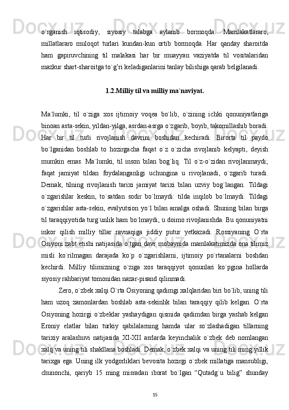 o`rganish   iqtisodiy,   siyosiy   talabga   aylanib   bormoqda.   Mamlakatlararo,
millatlararo   muloqot   turlari   kundan-kun   ortib   bormoqda.   Har   qanday   sharoitda
ham   gapiruvchining   til   malakasi   har   bir   muayyan   vaziyatda   til   vositalaridan
mazkur shart-sharoitga to`g’ri keladiganlarini tanlay bilishiga qarab belgilanadi.
1.2.Milliy til va milliy ma`naviyat.
Ma`lumki,   til   o`ziga   xos   ijtimoiy   voqea   bo`lib,   o`zining   ichki   qonuniyatlariga
binoan asta-sekin, yildan-yilga, asrdan-asrga o`zgarib, boyib, takomillashib boradi.
Har   bir   til   turli   rivojlanish   davrini   boshidan   kechiradi.   Birorta   til   paydo
bo`lganidan   boshlab   to   hozirgacha   faqat   o`z   o`zicha   rivojlanib   kelyapti,   deyish
mumkin   emas.   Ma`lumki,   til   inson   bilan   bog`liq.   Til   o`z-o`zidan   rivojlanmaydi;
faqat   jamiyat   tildan   foydalanganligi   uchungina   u   rivojlanadi,   o`zgarib   turadi.
Demak,   tilning   rivojlanish   tarixi   jamiyat   tarixi   bilan   uzviy   bog`langan.   Tildagi
o`zgarishlar   keskin,   to`satdan   sodir   bo`lmaydi:   tilda   inqilob   bo`lmaydi.   Tildagi
o`zgarishlar asta-sekin, evalyutsion yo`l bilan amalga oshadi. Shuning bilan birga
til taraqqiyotida turg`unlik ham bo`lmaydi, u doimo rivojlanishda. Bu qonuniyatni
inkor   qilish   milliy   tillar   ravnaqiga   jiddiy   putur   yetkazadi.   Rossiyaning   O`rta
Osiyoni zabt etishi  natijasida o`tgan davr mobaynida mamlakatimizda ona tilimiz
misli   ko`rilmagan   darajada   ko`p   o`zgarishlarni,   ijtimoiy   po`rtanalarni   boshdan
kechirdi.   Milliy   tilimizning   o`ziga   xos   taraqqiyot   qonunlari   ko`pgina   hollarda
siyosiy rahbariyat tomonidan nazar-pisand qilinmadi.
Zero, o`zbek xalqi O`rta Osiyoning qadimgi xalqlaridan biri bo`lib, uning tili
ham   uzoq   zamonlardan   boshlab   asta-sekinlik   bilan   taraqqiy   qilib   kelgan.   O`rta
Osiyoning   hozirgi   o`zbeklar   yashaydigan   qismida   qadimdan   birga   yashab   kelgan
Eroniy   elatlar   bilan   turkiy   qabilalarning   hamda   ular   so`zlashadigan   tillarning
tarixiy   aralashuvi   natijasida   XI-XII   asrlarda   keyinchalik   o`zbek   deb   nomlangan
xalq va uning tili shakllana boshladi. Demak, o`zbek xalqi va uning tili ming yillik
tarixga ega. Uning ilk yodgorliklari bevosita hozirgi o`zbek millatiga mansubligi,
chunonchi,   qariyb   15   ming   misradan   iborat   bo`lgan   “Qutadg`u   bilig”   shunday
15 