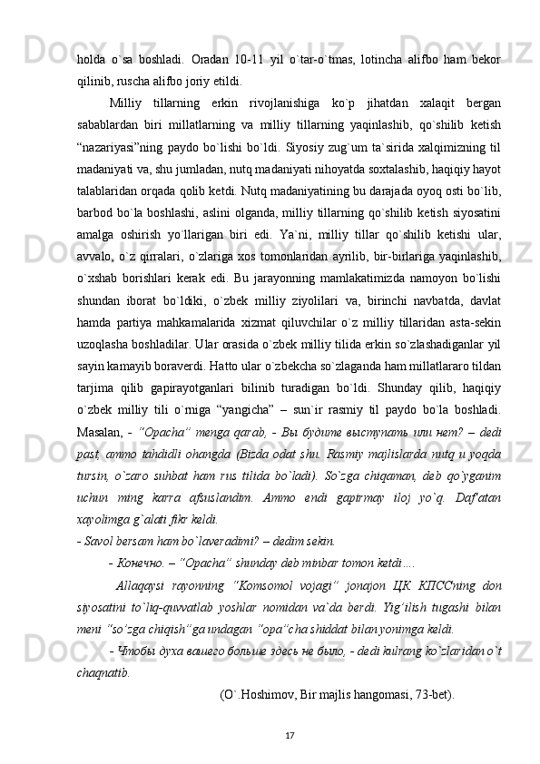 holda   o`sa   boshladi.   Oradan   10-11   yil   o`tar-o`tmas,   lotincha   alifbo   ham   bekor
qilinib, ruscha alifbo joriy etildi. 
Milliy   tillarning   erkin   rivojlanishiga   ko`p   jihatdan   xalaqit   bergan
sabablardan   biri   millatlarning   va   milliy   tillarning   yaqinlashib,   qo`shilib   ketish
“nazariyasi”ning   paydo   bo`lishi   bo`ldi.   Siyosiy   zug`um   ta`sirida   xalqimizning   til
madaniyati va, shu jumladan, nutq madaniyati nihoyatda soxtalashib, haqiqiy hayot
talablaridan orqada qolib ketdi. Nutq madaniyatining bu darajada oyoq osti bo`lib,
barbod bo`la boshlashi,  aslini  olganda, milliy tillarning qo`shilib ketish siyosatini
amalga   oshirish   yo`llarigan   biri   edi.   Ya`ni,   milliy   tillar   qo`shilib   ketishi   ular,
avvalo,   o`z   qirralari,   o`zlariga   xos   tomonlaridan   ayrilib,   bir-birlariga   yaqinlashib,
o`xshab   borishlari   kerak   edi.   Bu   jarayonning   mamlakatimizda   namoyon   bo`lishi
shundan   iborat   bo`ldiki,   o`zbek   milliy   ziyolilari   va,   birinchi   navbatda,   davlat
hamda   partiya   mahkamalarida   xizmat   qiluvchilar   o`z   milliy   tillaridan   asta-sekin
uzoqlasha boshladilar. Ular orasida o`zbek milliy tilida erkin so`zlashadiganlar yil
sayin kamayib boraverdi. Hatto ular o`zbekcha so`zlaganda ham millatlararo tildan
tarjima   qilib   gapirayotganlari   bilinib   turadigan   bo`ldi.   Shunday   qilib,   haqiqiy
o`zbek   milliy   tili   o`rniga   “yangicha”   –   sun`ir   rasmiy   til   paydo   bo`la   boshladi.
Masalan,   -   “Opacha”   menga   qarab,   -   Вы   будите   выступать   или   нет ?   –   dedi
past,   ammo   tahdidli   ohangda   (Bizda   odat   shu.   Rasmiy   majlislarda   nutq   u   yoqda
tursin,   o`zaro   suhbat   ham   rus   tilida   bo`ladi).   So`zga   chiqaman,   deb   qo`yganim
uchun   ming   karra   afsuslandim.   Ammo   endi   gapirmay   iloj   yo`q.   Daf’atan
xayolimga g`alati fikr keldi. 
- Savol bersam ham bo`laveradimi? – dedim sekin. 
-  Конечно . – “Opacha” shunday deb minbar tomon ketdi…. 
  Allaqaysi   rayonning   “Komsomol   vojagi”   jonajon   ЦК   КПСС ning   don
siyosatini   to`liq-quvvatlab   yoshlar   nomidan   va`da   berdi.   Yig’ilish   tugashi   bilan
meni “so’zga chiqish”ga undagan “opa”cha shiddat bilan yonimga keldi.
-  Чтобы   духа   вашего   больше   здесь   не   было , - dedi kulrang ko`zlaridan o`t
chaqnatib.
                                             (O`.Hoshimov, Bir majlis hangomasi, 73-bet).
17