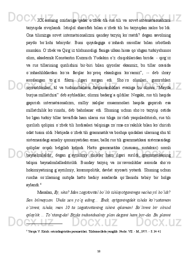 XX   asrning   oxirlariga   qadar   o`zbek   tili   rus   tili   va   sovet   internatsionalizmi
tazyiqida   rivojlandi.   Istiqlol   sharofati   bilan   o`zbek   tili   bu   tazyiqdan   xalos   bo`ldi.
Ona   tilimizga   sovet   internatsionalizmi   qanday   tazyiq   ko`rsatdi?   degan   savolning
paydo   bo`lishi   tabiiydir.   Buni   quyidagiga   o`xshash   misollar   bilan   isbotlash
mumkin. O`zbek va Qirg`iz tilshunosligi faniga ulkan hissa qo`shgan turkiyshunos
olim,   akademik   Konstantin   Kuzmich   Yudakin   o’z   chiqishlaridan   birida:   -   qirg`iz
va   rus   tillarining   qurilishini   bir-biri   bilan   qiyoslar   ekanmiz,   bu   tillar   orasida
o`xshashliklardan   ko`ra   farqlar   ko`proq   ekanligini   ko`ramiz”,   --   deb   ilmiy
asoslangan   to`g`ri   fikrni   ilgari   surgan   edi.   Sho`ro   olimlari,   gumrohlari
siyosatdonlari,   til   va   tushunchalarni   farqlamasliklari   evaziga   bu   olimni   “Mayda
burjua millatchisi” deb aybladilar, olimni badarg`a qildilar. Negaki, rus tili haqida
gapirish   internatsionalizm,   milliy   xalqlar   muammolari   haqida   gapirish   esa
millatchilik   ko`rinishi,   deb   baholanar   edi.   Shuning   uchun   sho`ro   tazyiqi   ostida
bo`lgan   turkiy   tillar   tavsifida  ham   ularni   rus   tiliga   zo`rlab   yaqinlashtirish,   rus   tili
qurilish   qolipini  o`zbek  tili   hodisalari  talqiniga  zo`rma-zo`rakilik  bilan  ko`chirish
odat tusini oldi. Natijada o`zbek tili grammatik va boshqa qoidalari ularning shu til
sistemasidagi amaliy qonuniyatidan emas, balki rus tili grammatikasi sistemasidagi
qoliplar   orqali   belgilab   kelindi.   Hatto   grammatika   (xususan,   sintaksis)   nomli
baynalmilaldir,   degan   g`ayriilmiy   shiorlar   ham   ilgari   surildi,   grammatikaning
talqini   baynalmilallashtirildi.   Bunday   tazyiq   va   zo`ravonliklar   asosida   sho`ro
hokimiyatining   g`ayriilmiy,   kosmopolitik,   davlat   siyosati   yotardi.   Shuning   uchun
ruscha   so`zlarning   nutqda   hatto   badiiy   asarlarda   qo`llanishi   tabiiy   bir   holga
aylandi. 6
Masalan,  Ey, uka? Men zagotovitel bo`lib ishlayotganimga necha yil bo`ldi?
Sen   bilmaysan.   Unda   sen   yo`q   eding…   Endi,   aytganingdek   ishda   ko`rsataman
o`zimni,   ishda,   men   10   ta   zagatovitening   ishini   qilaman!   Bo`limni   bir   obxod
qilaylik.…   To`xtang-da!   Bizda   induvidualniy   plan   degani   ham   bor-da.   Bu   planni
6
 Yorqin V. Kirish: sotsiolingvistika parametrlari.   Tilshunoslikda yangilik.   Nashr.   VII.   - M., 1975. - S. 34-41
18 