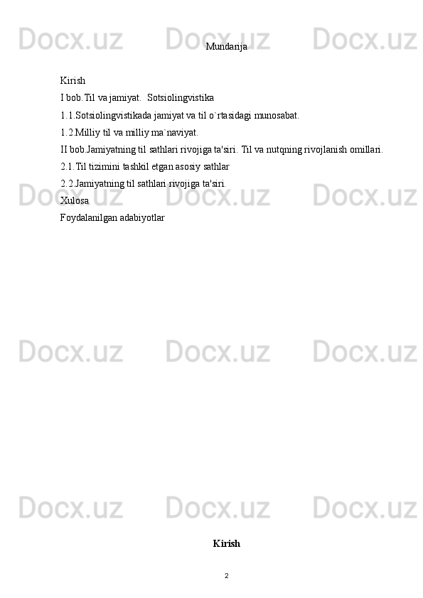 Mundarija
Kirish 
I bob.Til va jamiyat.  Sotsiolingvistika
1.1.Sotsiolingvistikada jamiyat va til o`rtasidagi munosabat.
1.2.Milliy til va milliy ma`naviyat.
II bob.Jamiyatning til sathlari rivojiga ta'siri. Til va nutqning rivojlanish omillari.
2.1. Til tizimini tashkil etgan asosiy sathlar
2.2.Jamiyatning til sathlari rivojiga ta'siri.
Xulosa 
Foydalanilgan adabiyotlar 
Kirish
2 