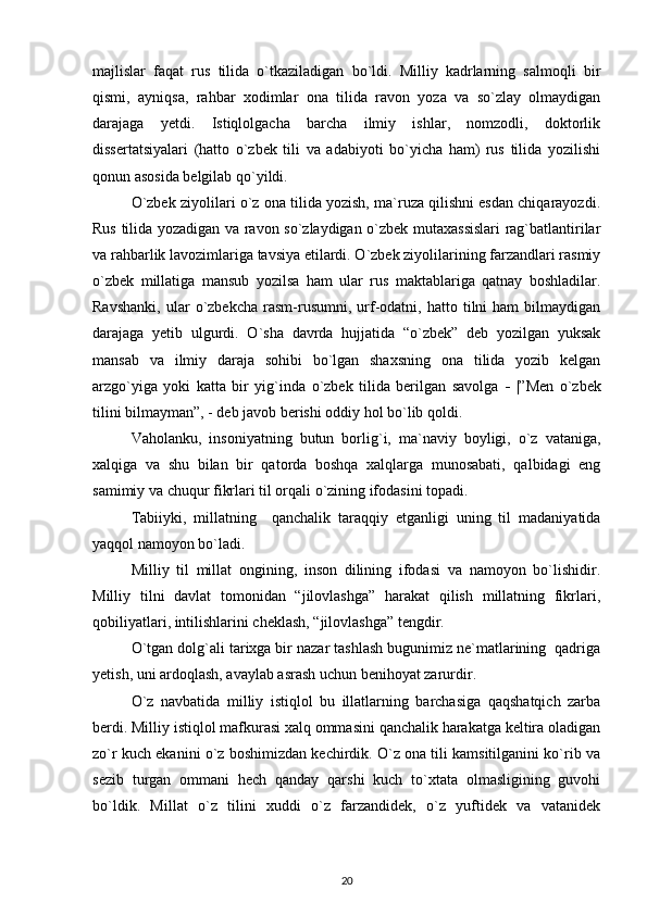 majlislar   faqat   rus   tilida   o`tkaziladigan   bo`ldi.   Milliy   kadrlarning   salmoqli   bir
qismi,   ayniqsa,   rahbar   xodimlar   ona   tilida   ravon   yoza   va   so`zlay   olmaydigan
darajaga   yetdi.   Istiqlolgacha   barcha   ilmiy   ishlar,   nomzodli,   doktorlik
dissertatsiyalari   (hatto   o`zbek   tili   va   adabiyoti   bo`yicha   ham)   rus   tilida   yozilishi
qonun asosida belgilab qo`yildi.
O`zbek ziyolilari o`z ona tilida yozish, ma`ruza qilishni esdan chiqarayozdi.
Rus tilida yozadigan va ravon so`zlaydigan o`zbek mutaxassislari  rag`batlantirilar
va rahbarlik lavozimlariga tavsiya etilardi. O`zbek ziyolilarining farzandlari rasmiy
o`zbek   millatiga   mansub   yozilsa   ham   ular   rus   maktablariga   qatnay   boshladilar.
Ravshanki,   ular   o`zbekcha   rasm-rusumni,   urf-odatni,   hatto  tilni   ham   bilmaydigan
darajaga   yetib   ulgurdi.   O`sha   davrda   hujjatida   “o`zbek”   deb   yozilgan   yuksak
mansab   va   ilmiy   daraja   sohibi   bo`lgan   shaxsning   ona   tilida   yozib   kelgan
arzgo`yiga   yoki   katta   bir   yig`inda   o`zbek   tilida   berilgan   savolga   -   |”Men   o`zbek
tilini bilmayman”, - deb javob berishi oddiy hol bo`lib qoldi.
Vaholanku,   insoniyatning   butun   borlig`i,   ma`naviy   boyligi,   o`z   vataniga,
xalqiga   va   shu   bilan   bir   qatorda   boshqa   xalqlarga   munosabati,   qalbidagi   eng
samimiy va chuqur fikrlari til orqali o`zining ifodasini topadi. 
Tabiiyki,   millatning     qanchalik   taraqqiy   etganligi   uning   til   madaniyatida
yaqqol namoyon bo`ladi.
Milliy   til   millat   ongining,   inson   dilining   ifodasi   va   namoyon   bo`lishidir.
Milliy   tilni   davlat   tomonidan   “jilovlashga”   harakat   qilish   millatning   fikrlari,
qobiliyatlari, intilishlarini cheklash, “jilovlashga” tengdir. 
O`tgan dolg`ali tarixga bir nazar tashlash bugunimiz ne`matlarining  qadriga
yetish, uni ardoqlash, avaylab asrash uchun benihoyat zarurdir.
O`z   navbatida   milliy   istiqlol   bu   illatlarning   barchasiga   qaqshatqich   zarba
berdi. Milliy istiqlol mafkurasi xalq ommasini qanchalik harakatga keltira oladigan
zo`r kuch ekanini o`z boshimizdan kechirdik. O`z ona tili kamsitilganini ko`rib va
sezib   turgan   ommani   hech   qanday   qarshi   kuch   to`xtata   olmasligining   guvohi
bo`ldik.   Millat   o`z   tilini   xuddi   o`z   farzandidek,   o`z   yuftidek   va   vatanidek
20