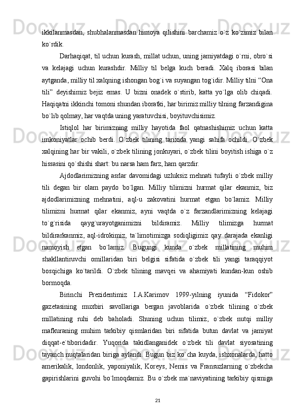 ikkilanmasdan,   shubhalanmasdan   himoya   qilishini   barchamiz   o`z   ko`zimiz   bilan
ko`rdik.
Darhaqiqat, til uchun kurash, millat uchun, uning jamiyatdagi o`rni, obro`si
va   kelajagi   uchun   kurashdir.   Milliy   til   belga   kuch   beradi.   Xalq   iborasi   bilan
aytganda, milliy til xalqning ishongan bog`i va suyangan tog`idir. Milliy tilni “Ona
tili”   deyishimiz   bejiz   emas.   U   bizni   onadek   o`stirib,   katta   yo`lga   olib   chiqadi.
Haqiqatni ikkinchi tomoni shundan iboratki, har birimiz milliy tilning farzandigina
bo`lib qolmay, har vaqtda uning yaratuvchisi, boyituvchisimiz.
Istiqlol   har   birimizning   milliy   hayotida   faol   qatnashishimiz   uchun   katta
imkoniyatlar   ochib   berdi.   O`zbek   tilining   tarixida   yangi   sahifa   ochildi.   O`zbek
xalqining har bir vakili, o`zbek tilining jonkuyari, o`zbek tilini boyitish ishiga o`z
hissasini qo`shishi shart: bu narsa ham farz, ham qarzdir. 
Ajdodlarimizning   asrlar   davomidagi   uzluksiz   mehnati   tufayli   o`zbek   milliy
tili   degan   bir   olam   paydo   bo`lgan.   Milliy   tilimizni   hurmat   qilar   ekanmiz,   biz
ajdodlarimizning   mehnatini,   aql-u   zakovatini   hurmat   etgan   bo`lamiz.   Milliy
tilimizni   hurmat   qilar   ekanmiz,   ayni   vaqtda   o`z   farzandlarimizning   kelajagi
to`g`risida   qayg`urayotganimizni   bildiramiz.   Milliy   tilimizga   hurmat
bildirarkanmiz,   aql-idrokimiz,   ta`limotimizga   sodiqligimiz   qay   darajada   ekanligi
namoyish   etgan   bo`lamiz.   Bugungi   kunda   o`zbek   millatining   muhim
shakllantiruvchi   omillaridan   biri   belgisi   sifatida   o`zbek   tili   yangi   taraqqiyot
bosqichiga   ko`tarildi.   O`zbek   tilining   mavqei   va   ahamiyati   kundan-kun   oshib
bormoqda. 
Birinchi   Prezidentimiz   I.A.Karimov   1999-yilning   iyunida   “Fidokor”
gazetasining   muxbiri   savollariga   bergan   javoblarida   o`zbek   tilining   o`zbek
millatining   ruhi   deb   baholadi.   Shuning   uchun   tilimiz,   o`zbek   nutqi   milliy
mafkuraning   muhim   tarkibiy   qismlaridan   biri   sifatida   butun   davlat   va   jamiyat
diqqat-e`tiboridadir.   Yuqorida   takidlanganidek   o`zbek   tili   davlat   siyosatining
tayanch nuqtalaridan biriga aylandi. Bugun biz ko`cha kuyda, ishxonalarda, hatto
amerikalik,   londonlik,   yaponiyalik,   Koreys,   Nemis   va   Fransuzlarning   o`zbekcha
gapirishlarini  guvohi  bo`lmoqdamiz.  Bu  o`zbek  ma`naviyatining  tarkibiy  qismiga
21 