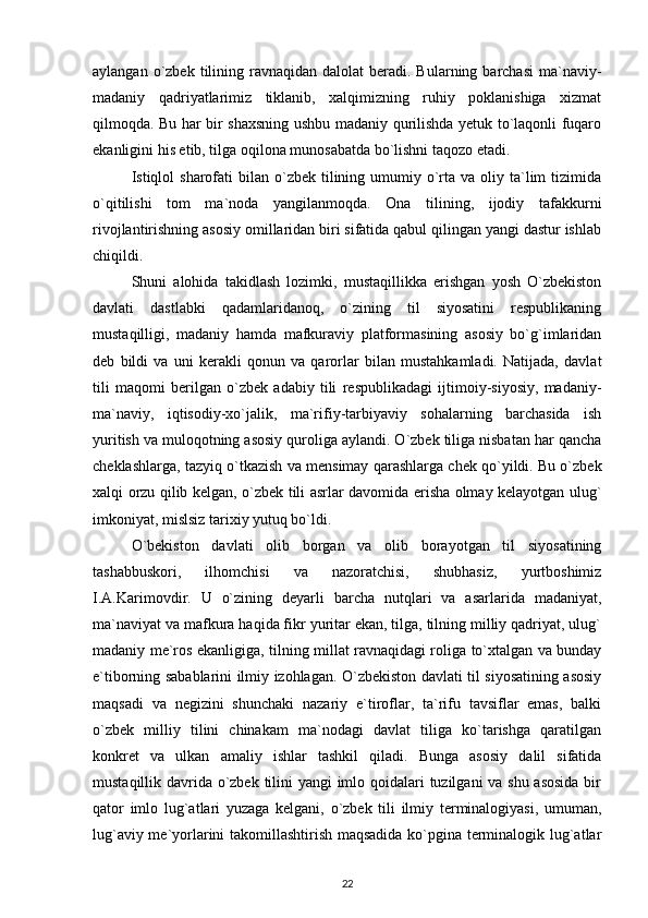 aylangan  o`zbek  tilining ravnaqidan  dalolat  beradi.  Bularning barchasi  ma`naviy-
madaniy   qadriyatlarimiz   tiklanib,   xalqimizning   ruhiy   poklanishiga   xizmat
qilmoqda. Bu har bir shaxsning ushbu madaniy qurilishda yetuk to`laqonli fuqaro
ekanligini his etib, tilga oqilona munosabatda bo`lishni taqozo etadi. 
Istiqlol  sharofati  bilan  o`zbek  tilining umumiy  o`rta va  oliy ta`lim  tizimida
o`qitilishi   tom   ma`noda   yangilanmoqda.   Ona   tilining,   ijodiy   tafakkurni
rivojlantirishning asosiy omillaridan biri sifatida qabul qilingan yangi dastur ishlab
chiqildi.
Shuni   alohida   takidlash   lozimki,   mustaqillikka   erishgan   yosh   O`zbekiston
davlati   dastlabki   qadamlaridanoq,   o`zining   til   siyosatini   respublikaning
mustaqilligi,   madaniy   hamda   mafkuraviy   platformasining   asosiy   bo`g`imlaridan
deb   bildi   va   uni   kerakli   qonun   va   qarorlar   bilan   mustahkamladi.   Natijada,   davlat
tili   maqomi   berilgan   o`zbek   adabiy   tili   respublikadagi   ijtimoiy-siyosiy,   madaniy-
ma`naviy,   iqtisodiy-xo`jalik,   ma`rifiy-tarbiyaviy   sohalarning   barchasida   ish
yuritish va muloqotning asosiy quroliga aylandi. O`zbek tiliga nisbatan har qancha
cheklashlarga, tazyiq o`tkazish va mensimay qarashlarga chek qo`yildi. Bu o`zbek
xalqi orzu qilib kelgan, o`zbek tili asrlar davomida erisha olmay kelayotgan ulug`
imkoniyat, mislsiz tarixiy yutuq bo`ldi. 
O`bekiston   davlati   olib   borgan   va   olib   borayotgan   til   siyosatining
tashabbuskori,   ilhomchisi   va   nazoratchisi,   shubhasiz,   yurtboshimiz
I.A.Karimovdir.   U   o`zining   deyarli   barcha   nutqlari   va   asarlarida   madaniyat,
ma`naviyat va mafkura haqida fikr yuritar ekan, tilga, tilning milliy qadriyat, ulug`
madaniy me`ros ekanligiga, tilning millat ravnaqidagi roliga to`xtalgan va bunday
e`tiborning sabablarini ilmiy izohlagan. O`zbekiston davlati til siyosatining asosiy
maqsadi   va   negizini   shunchaki   nazariy   e`tiroflar,   ta`rifu   tavsiflar   emas,   balki
o`zbek   milliy   tilini   chinakam   ma`nodagi   davlat   tiliga   ko`tarishga   qaratilgan
konkret   va   ulkan   amaliy   ishlar   tashkil   qiladi.   Bunga   asosiy   dalil   sifatida
mustaqillik davrida o`zbek tilini  yangi  imlo qoidalari tuzilgani va shu asosida  bir
qator   imlo   lug`atlari   yuzaga   kelgani,   o`zbek   tili   ilmiy   terminalogiyasi,   umuman,
lug`aviy me`yorlarini takomillashtirish maqsadida ko`pgina terminalogik lug`atlar
22 