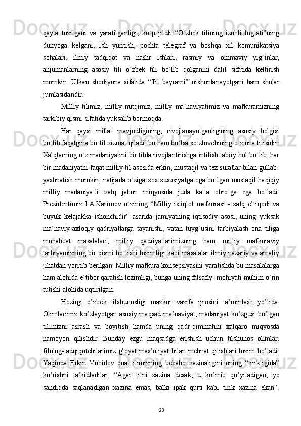 qayta   tuzilgani   va   yaratilganligi,   ko`p   jildli   “O`zbek   tilining   izohli   lug`ati”ning
dunyoga   kelgani,   ish   yuritish,   pochta   telegraf   va   boshqa   xil   komunikatsiya
sohalari,   ilmiy   tadqiqot   va   nashr   ishlari,   rasmiy   va   ommaviy   yig`inlar,
anjumanlarning   asosiy   tili   o`zbek   tili   bo`lib   qolganini   dalil   sifatida   keltirish
mumkin.   Ulkan   shodiyona   sifatida   “Til   bayrami”   nishonlanayotgani   ham   shular
jumlasidandir.
Milliy   tilimiz,   milliy   nutqimiz,   milliy   ma`naviyatimiz   va   mafkuramizning
tarkibiy qismi sifatida yuksalib bormoqda. 
Har   qaysi   millat   mavjudligining,   rivojlanayotganligining   asosiy   belgisi
bo`lib faqatgina bir til xizmat qiladi, bu ham bo`lsa so`zlovchining o`z ona tilisidir.
Xalqlarning o`z madaniyatini bir tilda rivojlantirishga intilish tabiiy hol bo`lib, har
bir madaniyatni faqat milliy til asosida erkin, mustaqil va tez suratlar bilan gullab-
yashnatish mumkin, natijada o`ziga xos xususiyatga ega bo`lgan mustaqil haqiqiy
milliy   madaniyatli   xalq   jahon   miqyosida   juda   katta   obro`ga   ega   bo`ladi.
Prezidentimiz   I.A.Karimov   o`zining   “Milliy   istiqlol   mafkurasi   -   xalq   e’tiqodi   va
buyuk   kelajakka   ishonchidir”   asarida   jamiyatning   iqtisodiy   asosi,   uning   yuksak
ma`naviy-axloqiy   qadriyatlarga   tayanishi,   vatan   tuyg`usini   tarbiyalash   ona   tiliga
muhabbat   masalalari,   milliy   qadriyatlarimizning   ham   milliy   mafkuraviy
tarbiyamizning bir qismi bo`lishi lozimligi kabi masalalar ilmiy nazariy va amaliy
jihatdan yoritib berilgan. Milliy mafkura konsepsiyasini yaratishda bu masalalarga
ham alohida e`tibor qaratish lozimligi, bunga uning falsafiy  mohiyati muhim o`rin
tutishi alohida uqtirilgan.
Hozirgi   o’zbek   tilshunosligi   mazkur   vazifa   ijrosini   ta’minlash   yo’lida.
Olimlarimiz ko’zlayotgan asosiy maqsad ma’naviyat, madaniyat ko’zgusi bo’lgan
tilimizni   asrash   va   boyitish   hamda   uning   qadr-qimmatini   xalqaro   miqyosda
namoyon   qilishdir.   Bunday   ezgu   maqsadga   erishish   uchun   tilshunos   olimlar,
filolog-tadqiqotchilarimiz g’oyat  mas’uliyat  bilan mehnat  qilishlari  lozim bo’ladi.
Yaqinda   Erkin   Vohidov   ona   tilimizning   bebaho   xazinaligini   uning   “tirikligida”
ko’rishni   ta’kidladilar:   “Agar   tilni   xazina   desak,   u   ko’mib   qo’yiladigan,   yo
sandiqda   saqlanadigan   xazina   emas,   balki   ipak   qurti   kabi   tirik   xazina   ekan”.
23 