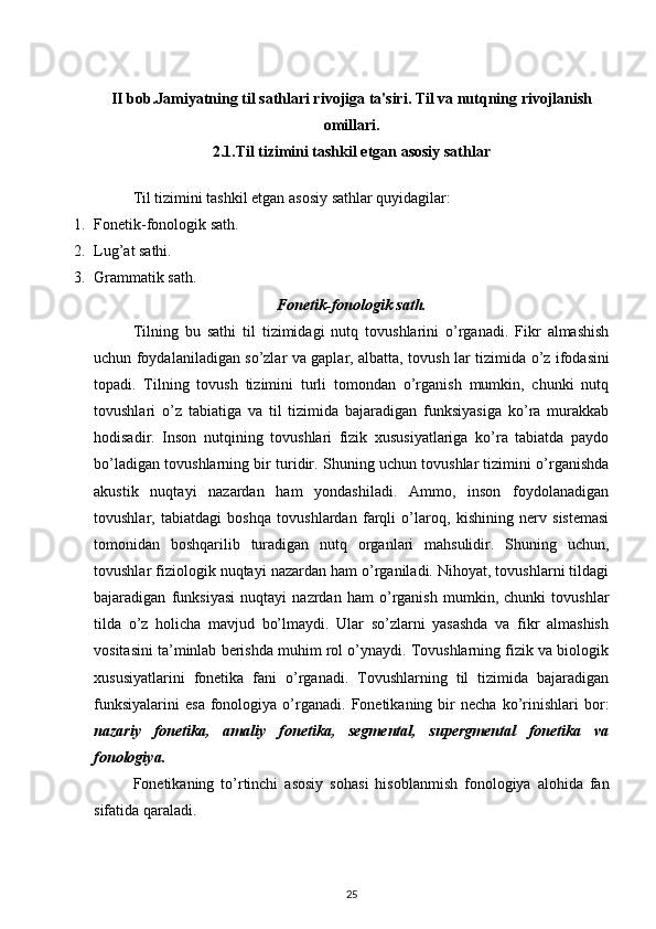 II bob.Jamiyatning til sathlari rivojiga ta'siri. Til va nutqning rivojlanish
omillari.
2.1. Til tizimini tashkil etgan asosiy sathlar
Til tizimini tashkil etgan asosiy sathlar quyidagilar:
1. Fonetik-fonologik sath.
2. Lug’at sathi.
3. Grammatik sath.
Fonetik-fonologik sath.
Tilning   bu   sathi   til   tizimidagi   nutq   tovushlarini   o’rganadi.   Fikr   almashish
uchun foydalaniladigan so’zlar va gaplar, albatta, tovush   lar tizimi da o’z ifodasini
topadi.   Tilning   tovush   tizimini   turli   tomondan   o’rganish   mumkin,   chunki   nutq
tovushlari   o’z   tabiatiga   va   til   tizimida   bajaradigan   funksiyasiga   ko’ra   murakkab
hodisadir.   Inson   nutqining   tovushlari   fizik   xususiyatlariga   ko’ra   tabiatda   paydo
bo’ladigan tovushlarning bir turidir. Shuning uchun tovushlar tizimini o’rganishda
akustik   nuqta y i   nazardan   ham   yondashiladi.   Ammo,   inson   foydolanadigan
tovushlar,   tabiatdagi   boshqa   tovushlardan   farqli   o’laroq,   kishining   nerv   sistemasi
tomonidan   boshqarilib   turadigan   nutq   organlari   mahsulidir.   Shuning   uchun,
tovushlar fiziologik nuqtayi nazardan ham o’rganiladi. Nihoyat, tovushlarni tildagi
bajaradigan   funksiyasi   nuqtayi   nazrdan   ham   o’rganish   mumkin,   chunki   tovushlar
tilda   o’z   holicha   mavjud   bo’lmaydi.   Ular   so’zlarni   yasashda   va   fikr   almashish
vositasini ta’minlab berishda muhim rol o’ynaydi. Tovushlarning fizik va biologik
xususiyatlarini   fonetika   fani   o’rganadi.   Tovushlarning   til   tizimida   bajaradigan
funksiyalarini   esa   fonologiya  o’rganadi.  Fonetikaning   bir   necha   ko’rinishlari   bor:
nazariy   fonetika,   amaliy   fonetika,   segmental,   supergmental   fonetika   va
fonologiya.
Fonetikaning   to’rtinchi   asosiy   soha s i   hisoblanmish   fonologiya   alohida   fan
sifatida qaraladi.
25 