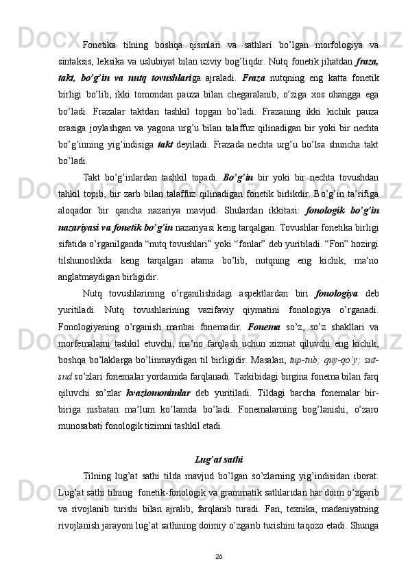 Fonetika   tilning   boshqa   qismlari   va   sathlari   bo’lgan   morfologiya   va
sintaksis, leksika va uslubiyat bilan uzviy bog’liqdir. Nutq fonetik jihatdan   fraza,
takt,   bo’g’in   va   nutq   tovushlari ga   ajraladi.   Fraza   nutqning   eng   katta   fonetik
birligi   bo’lib,   ikki   tomondan   pauza   bilan   chegaralanib,   o’ziga   xos   ohangga   ega
bo’ladi.   Frazalar   taktdan   tashkil   topgan   bo’ladi.   Frazaning   ikki   kichik   pauza
orasiga   joylashgan   va   yagona   urg’u   bilan   talaffuz   qilinadigan   bir   yoki   bir   nechta
bo’g’inning   yig’indisiga   takt   deyiladi.   Frazada   nechta   urg’u   bo’lsa   shuncha   takt
bo’ladi.
Takt   bo’g’inlardan   tashkil   topadi.   Bo’g’in   bir   yoki   bir   nechta   tovushdan
tahkil   topib,   bir   zarb   bilan   talaffuz   qilinadigan   fonetik   birlikdir.   Bo’g’in   ta’rifiga
aloqador   bir   qancha   nazariya   mavjud.   Shulardan   ikkitasi:   fonologik   bo’g’in
nazariyasi va fonetik bo’g’in  nazariyasi keng tarqalgan. Tovushlar fonetika birligi
sifatida o’rganilganda “nutq tovushlari” yoki “fonlar” deb yuritiladi. “Fon” hozirgi
tilshunoslikda   keng   tarqalgan   atama   bo’lib,   nutqning   eng   kichik,   ma’no
anglatmaydigan birligidir.
Nutq   tovushlarining   o’rganilishidagi   aspektlardan   biri   fonologiya   deb
yuritiladi.   Nutq   tovushlarining   vazifaviy   qiymatini   fonologiya   o’rganadi.
Fonologiyaning   o’rganish   manbai   fonemadir.   Fonema   so’z,   so’z   shakllari   va
morfemalarni   tashkil   etuvchi,   ma’no   farqlash   uchun   xizmat   qiluvchi   eng   kichik,
boshqa bo’laklarga bo’linmaydigan  til  birligidir. Masalan,   tup-tub;   quy-qo’y;   sut-
sud  so’zlari fonemalar yordamida farqlanadi. Tarkibidagi birgina fonema bilan farq
qiluvchi   so’zlar   kvaziomonimlar   deb   yuritiladi.   Tildagi   barcha   fonemalar   bir-
biriga   nisbatan   ma’lum   ko’lamda   bo’ladi.   Fonemalarning   bog’lanishi,   o’zaro
munosabati fonologik tizimni tashkil etadi.
Lug’at sath i
Tilning   lug’at   sathi   tilda   mavjud   bo’lgan   so’zlarning   yig’indisidan   iborat.
Lug’at sathi tilning  fonetik-fonologik va grammatik sathlar i dan har doim o’zgarib
va   rivojlanib   turishi   bilan   ajralib,   farqlanib   turadi.   Fan,   texnika,   madaniyatning
rivojlanish jarayoni lug’at sathining doimiy o’zgarib turishini taq o zo etadi. Shunga
26 