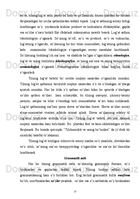 ko’ra, tilning lug’at sathi paydo bo’lishi va qo’llanilishi doirasi jihatdan bir-biridan
farqlanadigan bir necha qatlamlardan tashkil topadi. Lug’at sathining asosiy birligi
hisoblangan  so’z   yordamida kishilar   predmet  va  hodisalarni   ifodalaydilar;  gapda
esa so’zlar o’zaro birikib fikr ifodalash imkoniyatini yaratib beradi. Lug’at sathini
leksikologiya   o’rganadi.   So’zning   ta’rifi,   so’z   va   predmet,   so’z   va   tushuncha,
lug’atning   o’zgarishi,   so’zlarning   bir-biri   bilan   munosabati,   lug’atning   qatlamlari
kabi     muammolar   leksikologiya   o’rganadigan   asosiy   masalalar   hisoblanadi.
So’zlarning boshlang’ich ma’nosi  va shaklida bo’lgan o’zgarishlarni   etimologiya ,
lug’at va uning tuzilishini   leksikografiya , so’zning ma’nosi va uning taraqqiyotini
semasiologiya   o’rganadi.   Frazeologizmlar   leksikologiya   bilan   bog’liq   holda
o’rganiladi.
Tilning   lug’at   tarkibi   bir   nechta   nuqtayi   nazardan   o’rganilishi   mumkin.
Tilning   lug’at   qatlamini   tarixiylik   nuqtayi   nazaridan   o’z   va   o’zlashgan   so’zlarga
ajratish   mumkin.   Har   bir   tilda   o’z   qatlam   so’zlari   bilan   bir   qatorda   o’zlashgan
so’zlar   qatlam   so’zlari     ham   uchraydiki,   bu   tilning   mavqeyi,   ijtimoiy-tarixiy
jarayon,   xalqlar   va   tillar   o’rtasidagi   turli   munosabatlar   ta’siri   bilan   izohlanadi.
Lug’at   qatlamining   ma’lum   qismi   sheva   so’zlaridan   iborat.   Sheva   so’zlari   asosiy
aloqa-munosabat   vositasi   sifatida   xizmat   qiladi.   Sheva   so’zlarining   adabiy   til
lug’atini   boyitishda   alohida   o’rni   bor.   Tilning   lug’at   tarkibi   iste’mol   darajasi
nuqtayi nazaridan ham turlichadir. Bu   jihatdan faol va kam ishlatiladigan so’zlar
farqlanadi. Bu borada quiroqda, “Tilshunoslik va uning bo’limlari” da (o’zbek tili
misolida) batafsil to’xtalamiz.
Tilning lug’at boyligini oshiruvchi asosiy manba so’z yasalishi, shevalardan
so’z   olish,   so’zning   ma’no   taraqqiyotidagi   o’zgarishlar   va   ma’no   ko’chirishlar
hisoblanadi.
Grammatik sath
Har   bir   tilning   grammatik   sathi   so’zlarnibg   grammatik   formasi,   so’z
birikmalari   va   gaplardan   tashkil   topadi.   Tilning   boshqa   sathlari   kabi
grammatikaning   ham   o’z   birliklari   bor.   Eng   kichik   grammatik   birlik   morfema
bo’lib, morfemalardan   so’zlar   yasaladi,   so’zlar esa o’z navbatida so’z birikmalari
27 