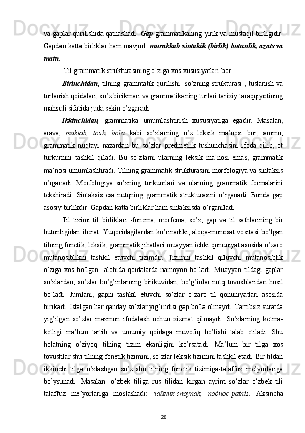 va gaplar qurilishida qatnashadi.   Gap   grammatikaning yirik va mustaqil birligidir.
Gapdan katta birliklar ham mavjud:   murakkab sintakik (birlik) butunlik, azats va
matn.
  Til grammatik strukturasining o’ziga xos xususiyatlari bor.
Birinchidan ,   tilning grammatik qurilishi: so’zning strukturasi , tuslanish va
turlanish qoidalari, so’z birikmari va grammatikaning turlari tarixiy taraqqiyotining
mahsuli sifatida juda sekin o’zgaradi.
Ikkinchidan ,   grammatika   umumlashtirish   xususiyatiga   egadir.   Masalan,
arava ,   maktab,   tosh,   bola   kabi   so’zlarning   o’z   leksik   ma’nosi   bor,   ammo,
grammatik   nuqtayi   nazardan   bu   so’zlar   predmetlik   tushunchasini   ifoda   qilib,   ot
turkumini   tashkil   qiladi.   Bu   so’zlarni   ularning   leksik   ma’nosi   emas,   grammatik
ma’nosi umumlashtiradi. Tilning grammatik strukturasini morfologiya va sintaksis
o’rganadi.   Morfologiya   so’zning   turkumlari   va   ularning   grammatik   formalarini
tekshiradi.   Sintaksis   esa   nutqning   grammatik   strukturasini   o’rganadi.   Bunda   gap
asosiy birlikdir. Gapdan katta birliklar ham sintaksisda o’rganiladi. 
Til   tizimi   til   birliklari   -fonema,   morfema,   so’z,   gap   va   til   sathlarining   bir
butunligidan iborat. Yuqoridagilardan ko’rinadiki, aloqa-munosat vositasi  bo’lgan
tilning fonetik, leksik, grammatik jihatlari muayyan ichki qonuniyat asosida o’zaro
mutanosiblikni   tashkil   etuvchi   tizimdir.   Tizimni   tashkil   qiluvchi   mutanosiblik
o’ziga   xos   bo’lgan     alohida   qoidalarda   namoyon   bo’ladi.   Muayyan   tildagi   gaplar
so’zlardan, so’zlar   bo’g’inlarning  birikuvidan,  bo’g’inlar  nutq  tovushlaridan hosil
bo’ladi.   Jumlani,   gapni   tashkil   etuvchi   so’zlar   o’zaro   til   qonuniyatlari   asosida
birikadi. Istalgan har qanday so’zlar yig’indisi gap bo’la olmaydi. Tartibsiz suratda
yig’ilgan   so’zlar   mazmun   ifodalash   uchun   xizmat   qilmaydi.   So’zlarning   ketma-
ketligi   ma’lum   tartib   va   umumiy   qoidaga   muvofiq   bo’lishi   talab   etiladi.   Shu
holatning   o’ziyoq   tilning   tizim   ekanligini   ko’rsatadi.   Ma’lum   bir   tilga   xos
tovushlar shu tilning fonetik tizimini, so’zlar leksik tizimini tashkil etadi. Bir tildan
ikkinchi   tilga   o’zlashgan   so’z   shu   tilning   fonetik   tizimiga-talaffuz   me’yorlariga
bo’ysunadi.   Masalan:   o’zbek   tiliga   rus   tilidan   kirgan   ayrim   so’zlar   o’zbek   tili
talaffuz   me’yorlariga   moslashadi:   чайник-choynak,   поднос-patnis.   Aksincha
28 