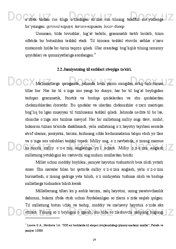 o’zbek   tilidan   rus   tiliga   o’zlashgan   so’zlar   rus   tilining   talaffuz   me’yorlariga
bo’ysungan:  qorovul-караул, karvon-караван, bozor-базар.
Umuman,   tilda   tovushlar,   lug’at   tarkibi,   grammatik   t a rtib   birikib,   tizim
sifatida   bir   butunlikni   tashkil   etadi.   Til   tizimini   tashkil   etuvchi   sathlar   o’zaro
mutanosib holda bir-birini taqozo qiladi. Ular orasidagi bog’liqlik tilning umumiy
qoyidalari va qonuniyatlariga asoslangan. 7
2.2.Jamiyatning til sathlari rivojiga ta'siri.
Ma'lumotlarga   qaraganda,   jahonda   besh   yarim   mingdan   ortiq   turli-tuman
tillar   bor.   Har   bir   til   o`ziga   xos   yangi   bir   dunyo,   har   bir   til   lug’at   boyligidan
tashqari   grammatik,   fonetik   va   boshqa   qoidalardan   va   shu   qoidalardan
chekinishlardan   iboratdir.   Bu   qoidalar   va   ulardan   chekinishlar   o`zaro   mantiqan
bog’liq   bo`lgan   muayyan   til   tuzilmasini   tashkil   qiladi.   Jahonda   nechta   til   bo`lsa,
shuncha   o`ziga   xos   tuzilma   mavjud.   Har   bir   millatning   milliy   ongi   davr,   muhit,
hukmron tuzum ta'sirida shakllanadi, ya'ni millatning o`z hayotiy tajribasi asosida
atrof olamni, jamiyatni, tarixni, kishining ichki kechinmalarini talqin etish yo`llari
va o`ziga xos uslublari tashkil topadi. Milliy ong, o`z navbatida, o`zining maxsus
ko`rinishi   milliy   o`z-o`zini   anglashga   yo`l   ochadi.   Milliy   o`z-o`zini   anglash
millatning yetukligini ko`rsatuvchi eng muhim omillardan biridir. 
Millat uchun moddiy boylikni, jamiyat hayotini tushuntirib bera olish yetarli
emas.   Shu   narsalar   bilan   bir   qatorda   milliy   o`z-o`zini   anglash,   ya'ni   o`z-o`zini
hurmatlash,   o`zining   qadriga   yeta   bilish,   o`z   mohiyatini   tushuna   olish   va   boshqa
millatlarga tushuntira bilish kerak.
Millatlarning   tillari   ko`p   asrlik   tarixni,   xalq   hayotini,   uning   yaratuvchanlik
dahosini,   bularni   ifoda   etish   uchun   foydalanilgan   so`zlarni   o`zida   saqlab   qolgan.
Til   millatning   butun   ichki   va   tashqi,   moddiy   va   ma'naviy   hayotini   o`zida   aks
ettiradi. Tilning so`z boyligini o`rganib, shu tilda so`zlashuvchi  xalqning bugungi
7
 Loseva O.A., Novikova I.A.   "XXI asr boshlarida til aloqasi rivojlanishidagi ijtimoiy-madaniy omillar", Falsafa va
jamiyat 1/2008.
29 